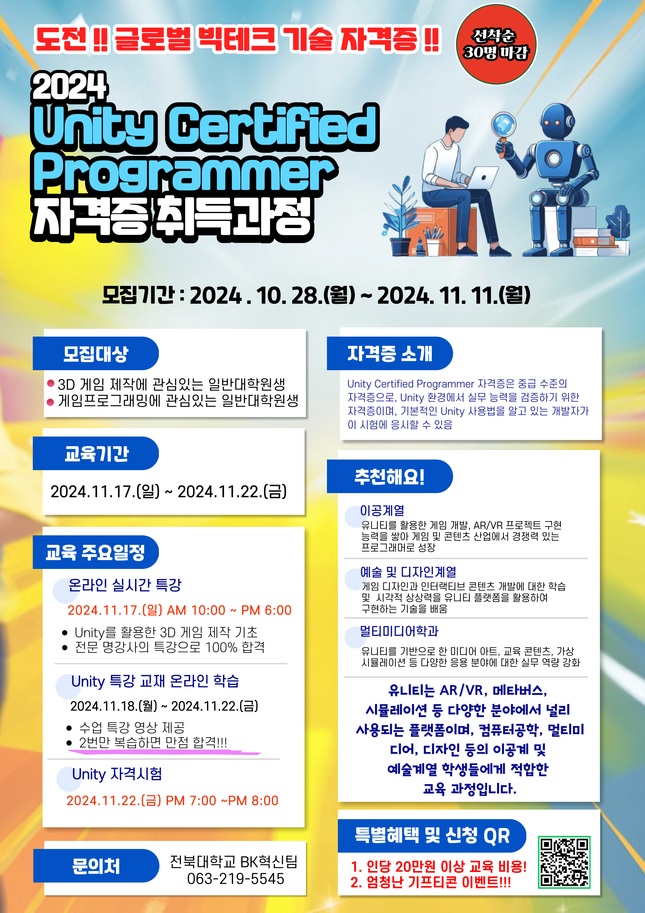 
도전 !! 글로벌 빅테크 기술 자격증!!
선착순
30명 마감
2024
Unity Certified
Programmer
자격증 취득과정
모집기간: 2024.10.28.(월)~2024. 11. 11.(월)
모집대상
3D 게임 제작에 관심있는 일반대학원생 게임프로그래밍에 관심있는 일반대학원생
자격증 소개
Unity Certified Programmer 자격증은 중급 수준의 자격증으로, Unity 환경에서 실무 능력을 검증하기 위한 자격증이며, 기본적인 Unity 사용법을 알고 있는 개발자가 이 시험에 응시할 수 있음
교육기간
2024.11.17.(9)~ 2024.11.22.()
교육 주요일정
온라인 실시간 특강
2024.11.17.(일) AM 10:00 ~ PM 6:00
• Unity를 활용한 3D 게임 제작 기초 전문 명강사의 특강으로 100% 합격
Unity 특강 교재 온라인 학습
2024.11.18.()~ 2024.11.22.()
수업 특강 영상 제공
• 2번만 복습하면 만점 합격!!!
Unity 자격시험
2024.11.22.(금) PM 7:00~PM 8:00
문의처
전북대학교 BK혁신팀
063-219-5545
추천해요!
이공계열
유니티를 활용한 게임 개발, AR/VR 프로젝트 구현 능력을 쌓아 게임 및 콘텐츠 산업에서 경쟁력 있는 프로그래머로 성장
예술 및 디자인계열
게임 디자인과 인터랙티브 콘텐츠 개발에 대한 학습 및 시각적 상상력을 유니티 플랫폼을 활용하여 구현하는 기술을 배움
멀티미디어학과
유니티를 기반으로 한 미디어 아트, 교육 콘텐츠, 가상 시뮬레이션 등 다양한 응용 분야에 대한 실무 역량 강화
유니티는 AR/VR, 메타버스,
시뮬레이션 등 다양한 분야에서 널리 사용되는 플랫폼이며, 컴퓨터공학, 멀티미 디어, 디자인 등의 이공계 및 예술계열 학생들에게 적합한 교육 과정입니다.
특별혜택 및 신청 QR
1. 인당 20만원 이상 교육 비용! 2. 엄청난 기프티콘 이벤트!!!