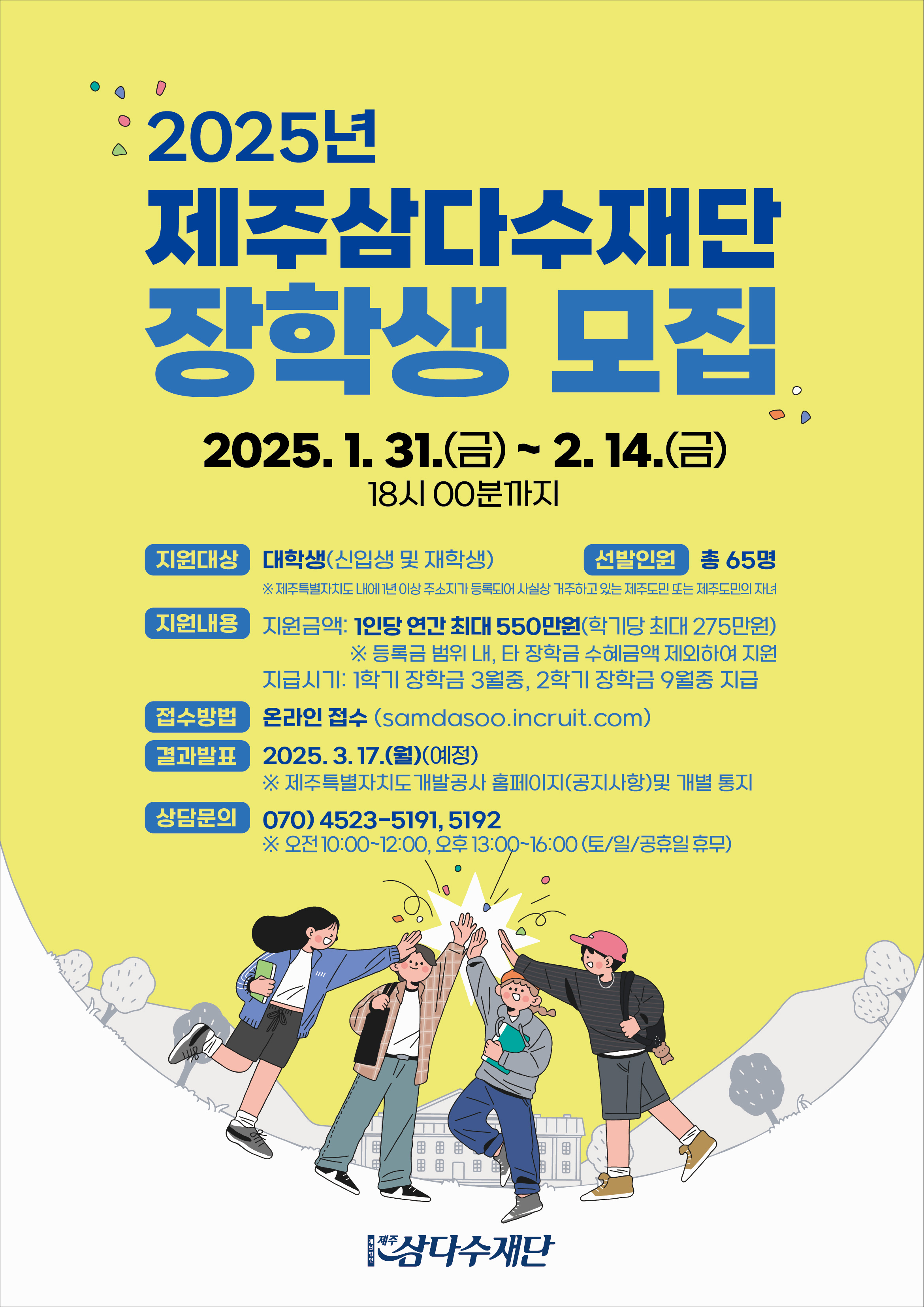 2025년도 삼다수 장학생 모집.선발 공고

1. 접수기간 : 2025.1.31.(금)~ 2.14.(금) 18:00까지
2. 지원대상 : 대학생
3. 선발인원 : 총 65명
4. 지원금액 : 등록금 전액
