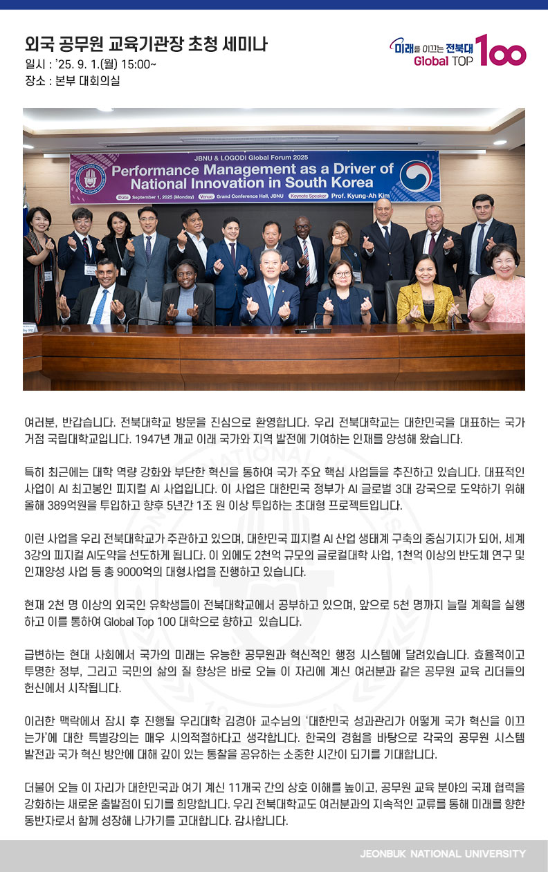 여러분, 반갑습니다. 전북대학교 방문을 진심으로 환영합니다. 우리 전북대학교는 대한민국을 대표하는 국가 거점 국립대학교입니다. 1947년 개교 이래 국가와 지역 발전에 기여하는 인재를 양성해 왔습니다.

특히 최근에는 대학 역량 강화와 부단한 혁신을 통하여 국가 주요 핵심 사업들을 추진하고 있습니다. 대표적인 사업이 AI 최고봉인 피지컬 AI 사업입니다. 이 사업은 대한민국 정부가 AI 글로벌 3대 강국으로 도약하기 위해 올해 389억원을 투입하고 향후 5년간 1조 원 이상 투입하는 초대형 프로젝트입니다.

이런 사업을 우리 전북대학교가 주관하고 있으며, 대한민국 피지컬 AI 산업 생태계 구축의 중심기지가 되어, 세계 3강의 피지컬 AI도약을 선도하게 됩니다. 이 외에도 2천억 규모의 글로컬대학 사업, 1천억 이상의 반도체 연구 및 인재양성 사업 등 총 9000억의 대형사업을 진행하고 있습니다.

현재 2천 명 이상의 외국인 유학생들이 전북대학교에서 공부하고 있으며, 앞으로 5천 명까지 늘릴 계획을 실행하고 이를 통하여 Global Top 100 대학으로 향하고  있습니다. 

급변하는 현대 사회에서 국가의 미래는 유능한 공무원과 혁신적인 행정 시스템에 달려있습니다. 효율적이고 투명한 정부, 그리고 국민의 삶의 질 향상은 바로 오늘 이 자리에 계신 여러분과 같은 공무원 교육 리더들의 헌신에서 시작됩니다.

이러한 맥락에서 잠시 후 진행될 우리대학 김경아 교수님의 ‘대한민국 성과관리가 어떻게 국가 혁신을 이끄는가’에 대한 특별강의는 매우 시의적절하다고 생각합니다. 한국의 경험을 바탕으로 각국의 공무원 시스템 발전과 국가 혁신 방안에 대해 깊이 있는 통찰을 공유하는 소중한 시간이 되기를 기대합니다.

더불어 오늘 이 자리가 대한민국과 여기 계신 11개국 간의 상호 이해를 높이고, 공무원 교육 분야의 국제 협력을 강화하는 새로운 출발점이 되기를 희망합니다. 우리 전북대학교도 여러분과의 지속적인 교류를 통해 미래를 향한 동반자로서 함께 성장해 나가기를 고대합니다. 감사합니다.