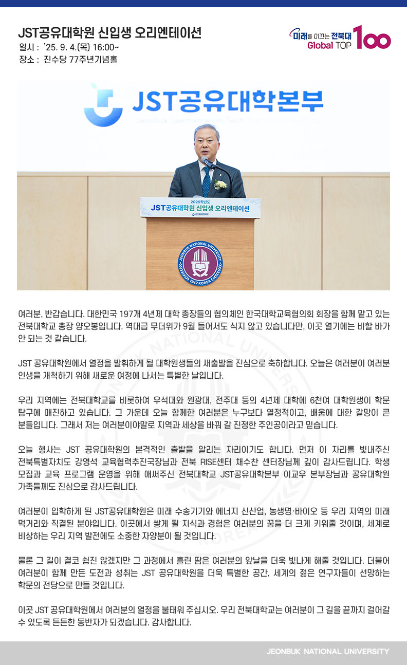 여러분, 반갑습니다. 대한민국 197개 4년제 대학 총장들의 협의체인 한국대학교육협의회 회장을 함께 맡고 있는 전북대학교 총장 양오봉입니다. 역대급 무더위가 9월 들어서도 식지 않고 있습니다만, 이곳 열기에는 비할 바가 안 되는 것 같습니다.

JST 공유대학원에서 열정을 발휘하게 될 대학원생들의 새출발을 진심으로 축하합니다. 오늘은 여러분이 여러분 인생을 개척하기 위해 새로운 여정에 나서는 특별한 날입니다.

우리 지역에는 전북대학교를 비롯하여 우석대와 원광대, 전주대 등의 4년제 대학에 6천여 대학원생이 학문 탐구에 매진하고 있습니다. 그 가운데 오늘 함께한 여러분은 누구보다 열정적이고, 배움에 대한 갈망이 큰 분들입니다. 그래서 저는 여러분이야말로 지역과 세상을 바꿔 갈 진정한 주인공이라고 믿습니다.

오늘 행사는 JST 공유대학원의 본격적인 출발을 알리는 자리이기도 합니다. 먼저 이 자리를 빛내주신 전북특별자치도 강영석 교육협력추진국장님과 전북 RISE센터 채수찬 센터장님께 깊이 감사드립니다. 학생 모집과 교육 프로그램 운영을 위해 애써주신 전북대학교 JST공유대학본부 이교우 본부장님과 공유대학원 가족들께도 진심으로 감사드립니다.

여러분이 입학하게 된 JST공유대학원은 미래 수송기기와 에너지 신산업, 농생명·바이오 등
우리 지역의 미래 먹거리와 직결된 분야입니다. 이곳에서 쌓게 될 지식과 경험은 여러분의 꿈을 더 크게 키워줄 것이며, 세계로 비상하는 우리 지역 발전에도 소중한 자양분이 될 것입니다.

물론 그 길이 결코 쉽진 않겠지만 그 과정에서 흘린 땀은 여러분의 앞날을 더욱 빛나게 해줄 것입니다. 더불어 여러분이 함께 만든 도전과 성취는 JST 공유대학원을 더욱 특별한 공간, 세계의 젊은 연구자들이 선망하는 학문의 전당으로 만들 것입니다.

이곳 JST 공유대학원에서 여러분의 열정을 불태워 주십시오. 우리 전북대학교는 여러분이 그 길을 끝까지 걸어갈 수 있도록 든든한 동반자가 되겠습니다. 감사합니다.