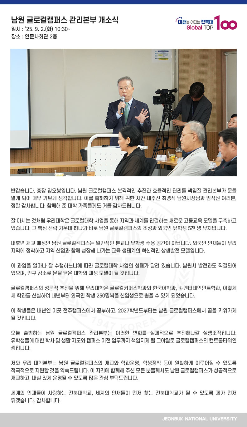 반갑습니다. 총장 양오봉입니다. 남원 글로컬캠퍼스 본격적인 추진과 효율적인 관리를 책임질 관리본부가 문을 열게 되어 매우 기쁘게 생각합니다. 이를 축하하기 위해 귀한 시간 내주신 최경식 남원시장님과 임직원 여러분, 정말 감사합니다. 함께해 준 대학 가족들께도 거듭 감사드립니다.

잘 아시는 것처럼 우리대학은 글로컬대학 사업을 통해 지역과 세계를 연결하는 새로운 고등교육 모델을 구축하고 있습니다. 그 핵심 전략 가운데 하나가 바로 남원 글로컬캠퍼스의 조성과 외국인 유학생 5천 명 유치입니다.

내후년 개교 예정인 남원 글로컬캠퍼스는 일반적인 분교나 유학생 수용 공간이 아닙니다. 외국인 인재들이 우리 지역에 정착하고 지역 산업과 함께 성장해 나가는 교육 생태계의 혁신적인 상생발전 모델입니다.

이 과업을 얼마나 잘 수행하느냐에 따라 글로컬대학 사업의 성패가 달려 있습니다. 남원시 발전과도 직결되어 있으며, 인구 감소로 문을 닫은 대학의 재생 모델이 될 것입니다.

글로컬캠퍼스의 성공적 추진을 위해 우리대학은 글로컬커머스학과와 한국어학과, K-엔터테인먼트학과, 이렇게 세 학과를 신설하여 내년부터 외국인 학생 250명씩을 신입생으로 뽑을 수 있게 되었습니다. 

이 학생들은 내년엔 이곳 전주캠퍼스에서 공부하고, 2027학년도부터는 남원 글로컬캠퍼스에서 꿈을 키워가게 될 것입니다.