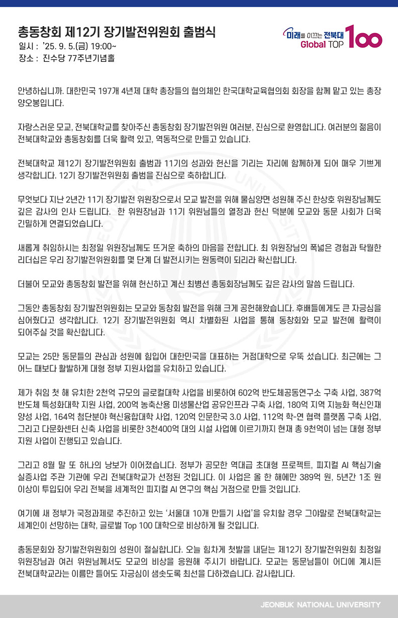 안녕하십니까. 대한민국 197개 4년제 대학 총장들의 협의체인 한국대학교육협의회 회장을 함께 맡고 있는 총장 양오봉입니다.

자랑스러운 모교, 전북대학교를 찾아주신 총동창회 장기발전위원 여러분, 진심으로 환영합니다. 여러분의 젊음이 전북대학교와 총동창회를 더욱 활력 있고, 역동적으로 만들고 있습니다.

전북대학교 제12기 장기발전위원회 출범과 11기의 성과와 헌신을 기리는 자리에 함께하게 되어 매우 기쁘게 생각합니다. 12기 장기발전위원회 출범을 진심으로 축하합니다.

무엇보다 지난 2년간 11기 장기발전 위원장으로서 모교 발전을 위해 물심양면 성원해 주신 한상호 위원장님께도 깊은 감사의 인사 드립니다.  한 위원장님과 11기 위원님들의 열정과 헌신 덕분에 모교와 동문 사회가 더욱 긴밀하게 연결되었습니다.

새롭게 취임하시는 최정일 위원장님께도 뜨거운 축하의 마음을 전합니다. 최 위원장님의 폭넓은 경험과 탁월한 리더십은 우리 장기발전위원회를 몇 단계 더 발전시키는 원동력이 되리라 확신합니다.

더불어 모교와 총동창회 발전을 위해 헌신하고 계신 최병선 총동회장님께도 깊은 감사의 말씀 드립니다.

그동안 총동창회 장기발전위원회는 모교와 동창회 발전을 위해 크게 공헌해왔습니다. 후배들에게도 큰 자긍심을 심어줬다고 생각합니다. 12기 장기발전위원회 역시 차별화된 사업을 통해 동창회와 모교 발전에 활력이 되어주실 것을 확신합니다.

모교는 25만 동문들의 관심과 성원에 힘입어 대한민국을 대표하는 거점대학으로 우뚝 섰습니다. 최근에는 그 어느 때보다 활발하게 대형 정부 지원사업을 유치하고 있습니다.

제가 취임 첫 해 유치한 2천억 규모의 글로컬대학 사업을 비롯하여 602억 반도체공동연구소 구축 사업, 387억 반도체 특성화대학 지원 사업, 200억 농축산용 미생물산업 공유인프라 구축 사업, 180억 지역 지능화 혁신인재 양성 사업, 164억 첨단분야 혁신융합대학 사업, 120억 인문한국 3.0 사업, 112억 학-연 협력 플랫폼 구축 사업, 그리고 다문화센터 신축 사업을 비롯한 3천400억 대의 시설 사업에 이르기까지 현재 총 9천억이 넘는 대형 정부 지원 사업이 진행되고 있습니다.

그리고 8월 말 또 하나의 낭보가 이어졌습니다. 정부가 공모한 역대급 초대형 프로젝트, 피지컬 AI 핵심기술 실증사업 주관 기관에 우리 전북대학교가 선정된 것입니다. 이 사업은 올 한 해에만 389억 원, 5년간 1조 원 이상이 투입되어 우리 전북을 세계적인 피지컬 AI 연구의 핵심 거점으로 만들 것입니다.

여기에 새 정부가 국정과제로 추진하고 있는 ‘서울대 10개 만들기 사업’을 유치할 경우 그야말로 전북대학교는 세계인이 선망하는 대학, 글로벌 Top 100 대학으로 비상하게 될 것입니다.

총동문회와 장기발전위원회의 성원이 절실합니다. 오늘 힘차게 첫발을 내딛는 제12기 장기발전위원회 최정일 위원장님과 여러 위원님께서도 모교의 비상을 응원해 주시기 바랍니다. 모교는 동문님들이 어디에 계시든 전북대학교라는 이름만 들어도 자긍심이 샘솟도록 최선을 다하겠습니다. 감사합니다.