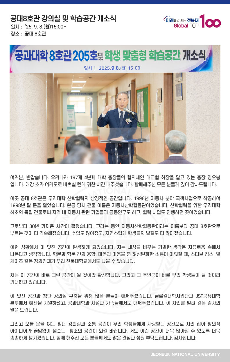 여러분, 반갑습니다. 우리나라 197개 4년제 대학 총장들의 협의체인 대교협 회장을 맡고 있는 총장 양오봉입니다. 개강 초라 여러모로 바쁘실 텐데 귀한 시간 내주셨습니다. 함께해주신 모든 분들께 깊이 감사드립니다.

이곳 공대 8호관은 우리대학 산학협력의 상징적인 공간입니다. 1996년 자동차 분야 국책사업으로 착공하여 1998년 말 문을 열었습니다. 완공 당시 건물 이름은 자동차산학협동관이었습니다. 산학협력을 위한 우리대학 최초의 독립 건물로써 지역 내 자동차 관련 기업들과 공동연구도 하고, 협력 사업도 진행하던 곳이었습니다.

그로부터 30년 가까운 시간이 흘렀습니다. 그러는 동안 자동차산학협동관이라는 이름보다 공대 8호관으로 부르는 것이 더 익숙해졌습니다. 수업도 많아졌고, 자연스럽게 학생들의 발길도 더 많아졌습니다.

이런 상황에서 이 멋진 공간이 탄생하게 되었습니다. 저는 세상을 바꾸는 기발한 생각은 자유로움 속에서 나온다고 생각합니다. 학문과 학문 간의 융합, 마음과 마음을 연 허심탄회한 소통이 이뤄질 때, 스티브 잡스, 빌 게이츠 같은 창의인재가 우리 전북대학교에서도 나올 수 있습니다.

저는 이 공간이 바로 그런 공간이 될 것이라 확신합니다. 그리고 그 주인공이 바로 우리 학생들이 될 것이라 기대하고 있습니다. 

이 멋진 공간과 첨단 강의실 구축을 위해 많은 분들이 애써주셨습니다. 글로컬대학사업단과 JST공유대학본부에서 예산을 지원하셨고, 공과대학과 시설과 가족들께서도 애써주셨습니다. 이 자리를 빌려 깊은 감사의 말씀 드립니다.

그리고 오늘 문을 여는 첨단 강의실과 소통 공간이 우리 학생들에게 사랑받는 공간으로 자리 잡아 창의적 아이디어가 끊임없이 샘솟는  창조의 공간이 되길 바랍니다. 저도 이런 공간이 더욱 많아질 수 있도록 더욱 촘촘하게 챙기겠습니다. 함께 해주신 모든 분들께서도 많은 관심과 성원 부탁드립니다. 감사합니다.