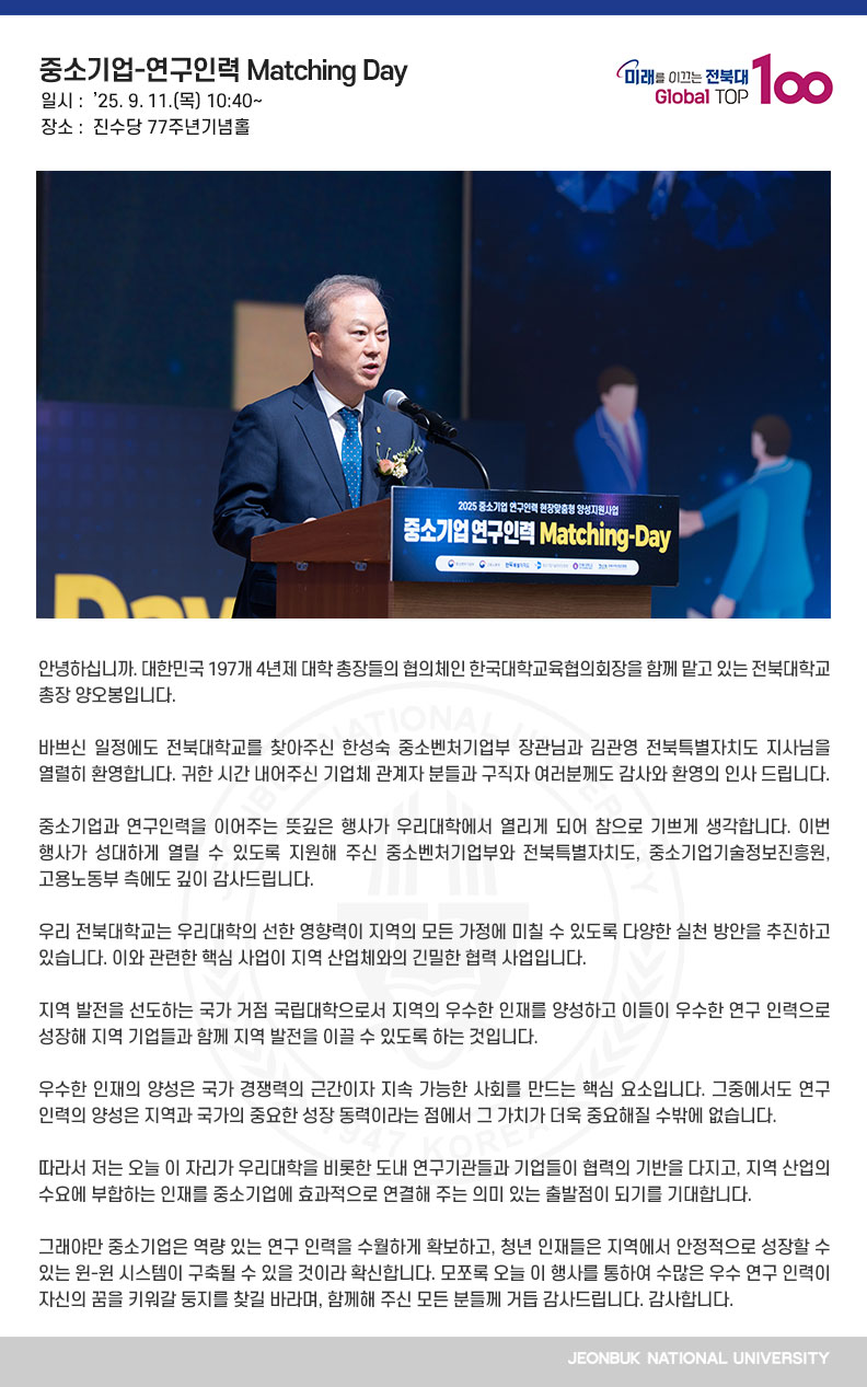 안녕하십니까. 대한민국 197개 4년제 대학 총장들의 협의체인 한국대학교육협의회장을 함께 맡고 있는 전북대학교 총장 양오봉입니다.

바쁘신 일정에도 전북대학교를 찾아주신 한성숙 중소벤처기업부 장관님과 김관영 전북특별자치도 지사님을 열렬히 환영합니다. 귀한 시간 내어주신 기업체 관계자 분들과 구직자 여러분께도 감사와 환영의 인사 드립니다.

중소기업과 연구인력을 이어주는 뜻깊은 행사가 우리대학에서 열리게 되어 참으로 기쁘게 생각합니다. 이번 행사가 성대하게 열릴 수 있도록 지원해 주신 중소벤처기업부와 전북특별자치도, 중소기업기술정보진흥원, 고용노동부 측에도 깊이 감사드립니다.

우리 전북대학교는 우리대학의 선한 영향력이 지역의 모든 가정에 미칠 수 있도록 다양한 실천 방안을 추진하고 있습니다. 이와 관련한 핵심 사업이 지역 산업체와의 긴밀한 협력 사업입니다.

지역 발전을 선도하는 국가 거점 국립대학으로서 지역의 우수한 인재를 양성하고 이들이 우수한 연구 인력으로 성장해 지역 기업들과 함께 지역 발전을 이끌 수 있도록 하는 것입니다.

우수한 인재의 양성은 국가 경쟁력의 근간이자 지속 가능한 사회를 만드는 핵심 요소입니다. 그중에서도 연구 인력의 양성은 지역과 국가의 중요한 성장 동력이라는 점에서 그 가치가 더욱 중요해질 수밖에 없습니다.

따라서 저는 오늘 이 자리가 우리대학을 비롯한 도내 연구기관들과 기업들이 협력의 기반을 다지고, 지역 산업의 수요에 부합하는 인재를 중소기업에 효과적으로 연결해 주는 의미 있는 출발점이 되기를 기대합니다.

그래야만 중소기업은 역량 있는 연구 인력을 수월하게 확보하고, 청년 인재들은 지역에서 안정적으로 성장할 수 있는 윈-윈 시스템이 구축될 수 있을 것이라 확신합니다. 모쪼록 오늘 이 행사를 통하여 수많은 우수 연구 인력이 자신의 꿈을 키워갈 둥지를 찾길 바라며, 함께해 주신 모든 분들께 거듭 감사드립니다. 감사합니다.