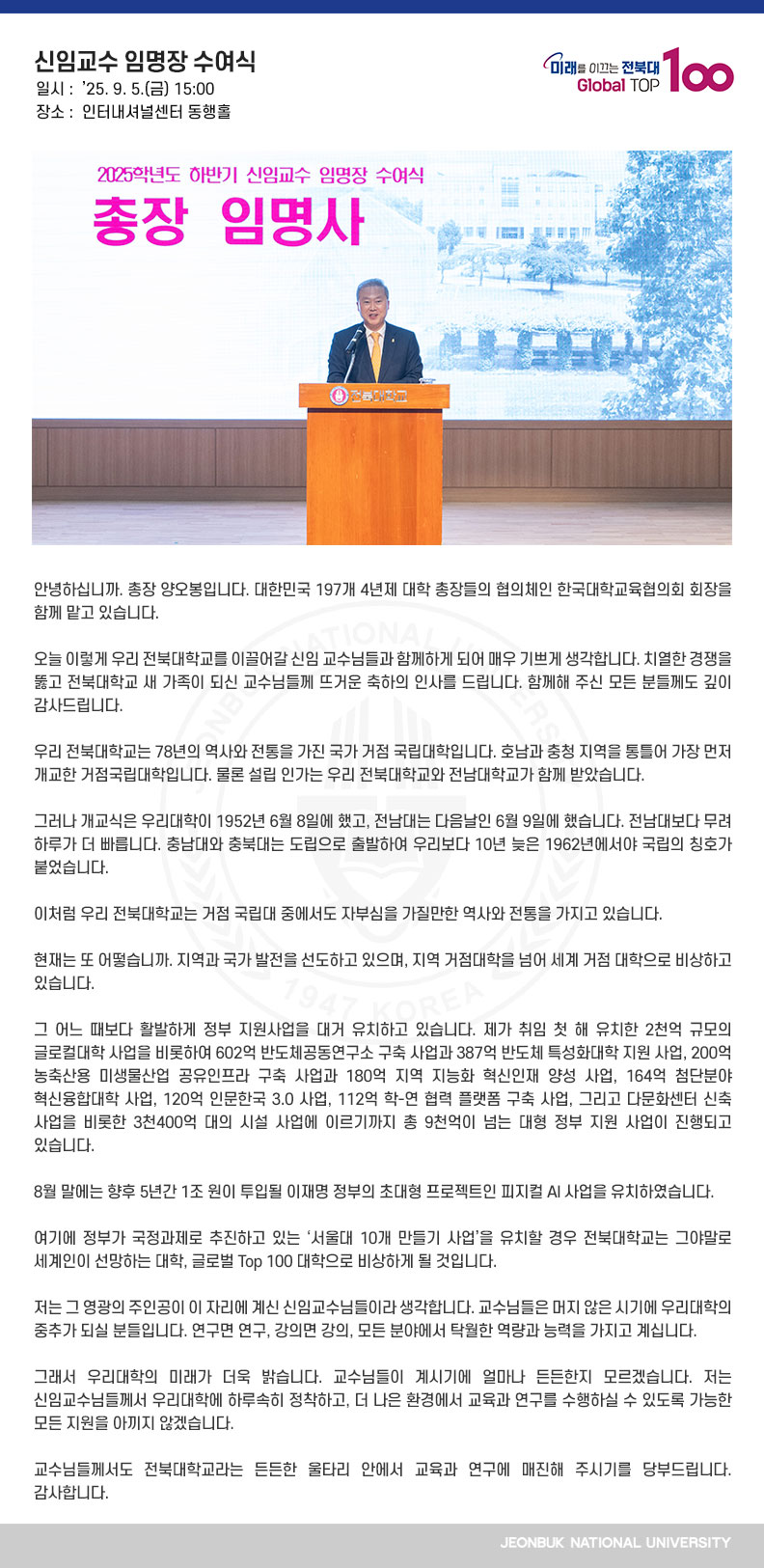 안녕하십니까. 총장 양오봉입니다. 대한민국 197개 4년제 대학 총장들의 협의체인 한국대학교육협의회 회장을 함께 맡고 있습니다.

오늘 이렇게 우리 전북대학교를 이끌어갈 신임 교수님들과 함께하게 되어 매우 기쁘게 생각합니다. 치열한 경쟁을 뚫고 전북대학교 새 가족이 되신 교수님들께 뜨거운 축하의 인사를 드립니다. 함께해 주신 모든 분들께도 깊이 감사드립니다.

우리 전북대학교는 78년의 역사와 전통을 가진 국가 거점 국립대학입니다. 호남과 충청 지역을 통틀어 가장 먼저 개교한 거점국립대학입니다. 물론 설립 인가는 우리 전북대학교와 전남대학교가 함께 받았습니다. 

그러나 개교식은 우리대학이 1952년 6월 8일에 했고, 전남대는 다음날인 6월 9일에 했습니다. 전남대보다 무려 하루가 더 빠릅니다. 충남대와 충북대는 도립으로 출발하여 우리보다 10년 늦은 1962년에서야 국립의 칭호가 붙었습니다.

이처럼 우리 전북대학교는 거점 국립대 중에서도 자부심을 가질만한 역사와 전통을 가지고 있습니다. 

현재는 또 어떻습니까. 지역과 국가 발전을 선도하고 있으며, 지역 거점대학을 넘어 세계 거점 대학으로 비상하고 있습니다.

그 어느 때보다 활발하게 정부 지원사업을 대거 유치하고 있습니다. 제가 취임 첫 해 유치한 2천억 규모의 글로컬대학 사업을 비롯하여 602억 반도체공동연구소 구축 사업과 387억 반도체 특성화대학 지원 사업, 200억 농축산용 미생물산업 공유인프라 구축 사업과 180억 지역 지능화 혁신인재 양성 사업, 164억 첨단분야 혁신융합대학 사업, 120억 인문한국 3.0 사업, 112억 학-연 협력 플랫폼 구축 사업, 그리고 다문화센터 신축 사업을 비롯한 3천400억 대의 시설 사업에 이르기까지 총 9천억이 넘는 대형 정부 지원 사업이 진행되고 있습니다.

8월 말에는 향후 5년간 1조 원이 투입될 이재명 정부의 초대형 프로젝트인 피지컬 AI 사업을 유치하였습니다.

여기에 정부가 국정과제로 추진하고 있는 ‘서울대 10개 만들기 사업’을 유치할 경우 전북대학교는 그야말로 세계인이 선망하는 대학, 글로벌 Top 100 대학으로 비상하게 될 것입니다.

저는 그 영광의 주인공이 이 자리에 계신 신임교수님들이라 생각합니다. 교수님들은 머지 않은 시기에 우리대학의 중추가 되실 분들입니다. 연구면 연구, 강의면 강의, 모든 분야에서 탁월한 역량과 능력을 가지고 계십니다. 

그래서 우리대학의 미래가 더욱 밝습니다. 교수님들이 계시기에 얼마나 든든한지 모르겠습니다. 저는 신임교수님들께서 우리대학에 하루속히 정착하고, 더 나은 환경에서 교육과 연구를 수행하실 수 있도록 가능한 모든 지원을 아끼지 않겠습니다.

교수님들께서도 전북대학교라는 든든한 울타리 안에서 교육과 연구에 매진해 주시기를 당부드립니다. 감사합니다.
