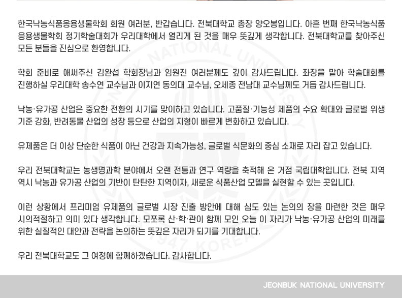 학회 준비로 애써주신 김완섭 학회장님과 임원진 여러분께도 깊이 감사드립니다. 좌장을 맡아 학술대회를 진행하실 우리대학 송수연 교수님과 이지연 동의대 교수님, 오세종 전남대 교수님께도 거듭 감사드립니다.

낙농·유가공 산업은 중요한 전환의 시기를 맞이하고 있습니다. 고품질·기능성 제품의 수요 확대와 글로벌 위생 기준 강화, 반려동물 산업의 성장 등으로 산업의 지형이 빠르게 변화하고 있습니다.

유제품은 더 이상 단순한 식품이 아닌 건강과 지속가능성, 글로벌 식문화의 중심 소재로 자리 잡고 있습니다.

우리 전북대학교는 농생명과학 분야에서 오랜 전통과 연구 역량을 축적해 온 거점 국립대학입니다. 전북 지역 역시 낙농과 유가공 산업의 기반이 탄탄한 지역이자, 새로운 식품산업 모델을 실현할 수 있는 곳입니다.

이런 상황에서 프리미엄 유제품의 글로벌 시장 진출 방안에 대해 심도 있는 논의의 장을 마련한 것은 매우 시의적절하고 의미 있다 생각합니다. 모쪼록 산·학·관이 함께 모인 오늘 이 자리가 낙농·유가공 산업의 미래를 위한 실질적인 대안과 전략을 논의하는 뜻깊은 자리가 되기를 기대합니다.

우리 전북대학교도 그 여정에 함께하겠습니다. 감사합니다.