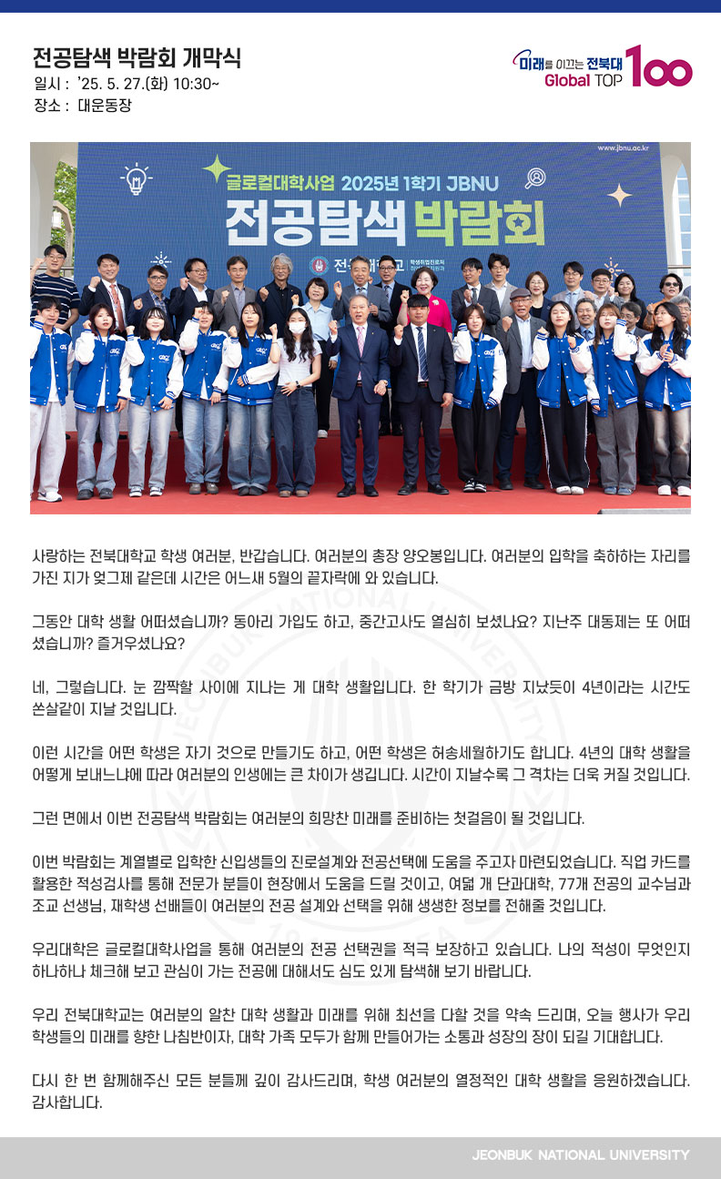 사랑하는 전북대학교 학생 여러분, 반갑습니다. 여러분의 총장 양오봉입니다. 여러분의 입학을 축하하는 자리를 가진 지가 엊그제 같은데 시간은 어느새 5월의 끝자락에 와 있습니다.

그동안 대학 생활 어떠셨습니까? 동아리 가입도 하고, 중간고사도 열심히 보셨나요? 지난주 대동제는 또 어떠셨습니까? 즐거우셨나요?

네, 그렇습니다. 눈 깜짝할 사이에 지나는 게 대학 생활입니다. 한 학기가 금방 지났듯이 4년이라는 시간도 쏜살같이 지날 것입니다.

이런 시간을 어떤 학생은 자기 것으로 만들기도 하고, 어떤 학생은 허송세월하기도 합니다. 4년의 대학 생활을 어떻게 보내느냐에 따라 여러분의 인생에는 큰 차이가 생깁니다. 시간이 지날수록 그 격차는 더욱 커질 것입니다.

그런 면에서 이번 전공탐색 박람회는 여러분의 희망찬 미래를 준비하는 첫걸음이 될 것입니다.

이번 박람회는 계열별로 입학한 신입생들의 진로설계와 전공선택에 도움을 주고자 마련되었습니다. 직업 카드를 활용한 적성검사를 통해 전문가 분들이 현장에서 도움을 드릴 것이고, 여덟 개 단과대학, 77개 전공의 교수님과 조교 선생님, 재학생 선배들이 여러분의 전공 설계와 선택을 위해 생생한 정보를 전해줄 것입니다.

우리대학은 글로컬대학사업을 통해 여러분의 전공 선택권을 적극 보장하고 있습니다. 나의 적성이 무엇인지 하나하나 체크해 보고 관심이 가는 전공에 대해서도 심도 있게 탐색해 보기 바랍니다.

우리 전북대학교는 여러분의 알찬 대학 생활과 미래를 위해 최선을 다할 것을 약속 드리며, 오늘 행사가 우리 학생들의 미래를 향한 나침반이자, 대학 가족 모두가 함께 만들어가는 소통과 성장의 장이 되길 기대합니다.

다시 한 번 함께해주신 모든 분들께 깊이 감사드리며, 학생 여러분의 열정적인 대학 생활을 응원하겠습니다. 감사합니다.