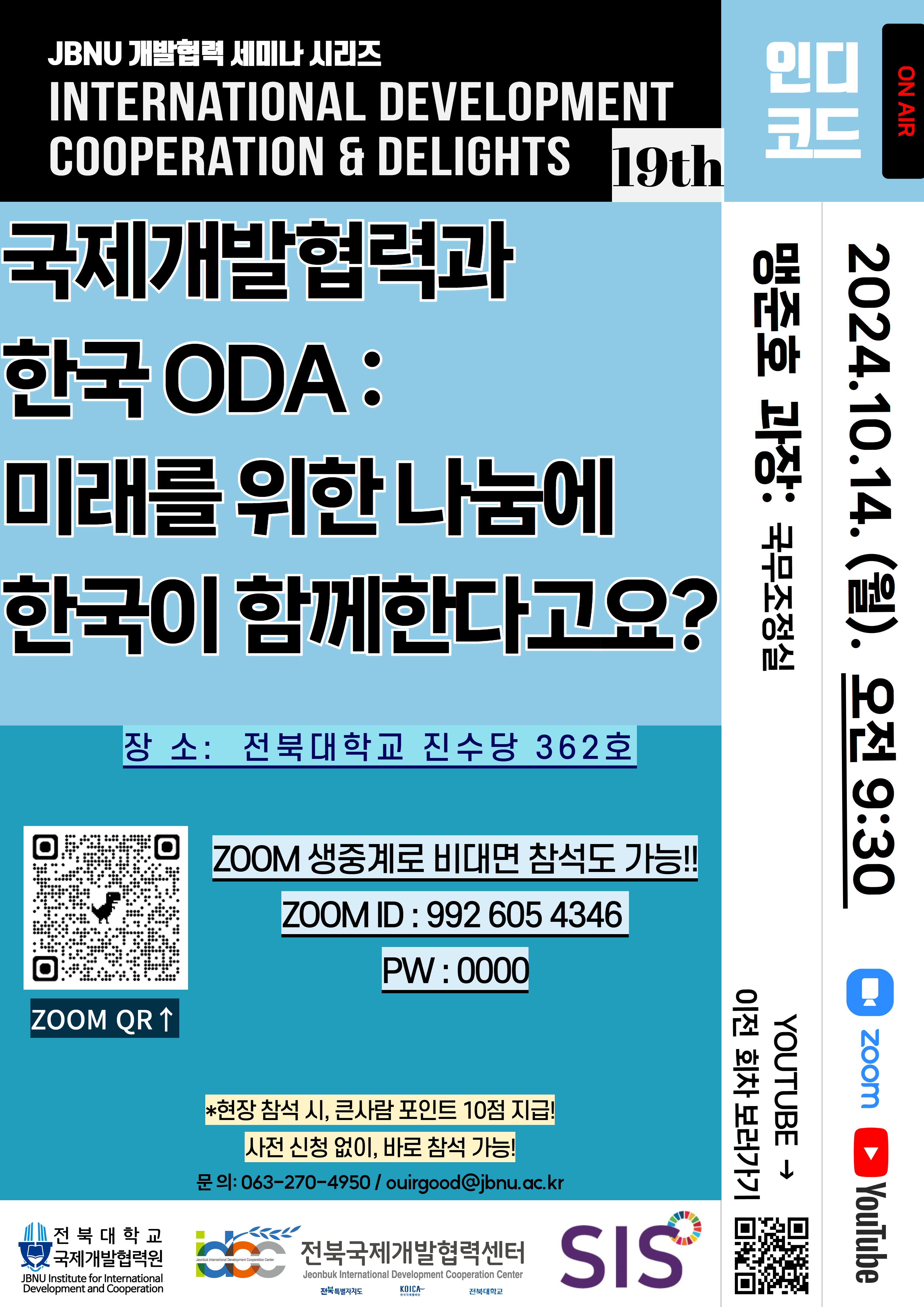 
JBNU 개발협력 세미나 시리즈
INTERNATIONAL
DEVELOPMENT
COOPERATION & DELIGHTS 19th
국제개발협력과
한국 ODA:
미래를 위한 나눔에
한국이 함께한다고요?
장소: 전북대학교 진수당 362호
ZOOM 생중계로 비대면 참석도 가능!!
ZOOM ID: 992 605 4346
PW: 0000
인디
코드
맹준호 과장: 국무조정실
2024.10.14. (월). 오전 9:30
ON AIR
Zoom
YouTube
YOUTUBE →
이전 회차 보러가기
ZOOM QR↑
*현장 참석시, 큰사람 포인트 10점 지급!
문의: 063-270-4950/ ouirgood@jbnu.ac.kr
사전 신청 없이, 바로 참석 가능!
전북대학교 국제개발협력원
Jeonbuk International Development Cooperation Center
전북국제개발협력센터
Jeonbuk International Development Cooperation Center
JBNU Institute for International Development and Cooperation
SIS
전북특별자치도
KOICA
전북대학교
한국국제협력단