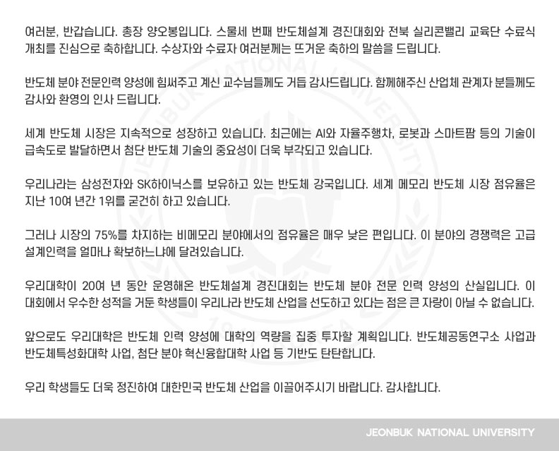여러분, 반갑습니다. 총장 양오봉입니다. 스물세 번째 반도체설계 경진대회와 전북 실리콘밸리 교육단 수료식 개최를 진심으로 축하합니다. 수상자와 수료자 여러분께는 뜨거운 축하의 말씀을 드립니다.

반도체 분야 전문인력 양성에 힘써주고 계신 교수님들께도 거듭 감사드립니다. 함께해주신 산업체 관계자 분들께도 감사와 환영의 인사 드립니다.

세계 반도체 시장은 지속적으로 성장하고 있습니다. 최근에는 AI와 자율주행차, 로봇과 스마트팜 등의 기술이 급속도로 발달하면서 첨단 반도체 기술의 중요성이 더욱 부각되고 있습니다.

우리나라는 삼성전자와 SK하이닉스를 보유하고 있는 반도체 강국입니다. 세계 메모리 반도체 시장 점유율은 지난 10여 년간 1위를 굳건히 하고 있습니다.

그러나 시장의 75%를 차지하는 비메모리 분야에서의 점유율은 매우 낮은 편입니다. 이 분야의 경쟁력은 고급 설계인력을 얼마나 확보하느냐에 달려있습니다.

우리대학이 20여 년 동안 운영해온 반도체설계 경진대회는 반도체 분야 전문 인력 양성의 산실입니다. 이 대회에서 우수한 성적을 거둔 학생들이 우리나라 반도체 산업을 선도하고 있다는 점은 큰 자랑이 아닐 수 없습니다.

앞으로도 우리대학은 반도체 인력 양성에 대학의 역량을 집중 투자할 계획입니다. 반도체공동연구소 사업과 반도체특성화대학 사업, 첨단 분야 혁신융합대학 사업 등 기반도 탄탄합니다.

우리 학생들도 더욱 정진하여 대한민국 반도체 산업을 이끌어주시기 바랍니다. 감사합니다.