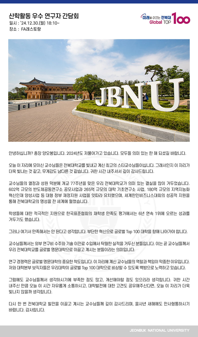 안녕하십니까? 총장 양오봉입니다. 2024년도 저물어가고 있습니다. 모두들 의미 있는 한 해 되셨길 바랍니다.

오늘 이 자리에 모이신 교수님들은 전북대학교를 빛내고 계신 최고의 스타교수님들이십니다. 그래서인지 이 자리가 더욱 빛나는 것 같고, 무게감도 남다른 것 같습니다. 귀한 시간 내주셔서 깊이 감사드립니다.

교수님들의 열정과 성원 덕분에 개교 77주년을 맞은 우리 전북대학교가 의미 있는 결실을 많이 거두었습니다. 602억 규모의 반도체공동연구소 공모사업과 265억 규모의 대학 기초연구소 사업, 180억 규모의 지역지능화 혁신인재 양성사업 등 대형 정부 재정지원 사업을 잇따라 유치했으며, 세계한인비즈니스대회의 성공적 지원을 통해 전북대학교의 명성을 전 세계에 떨쳤습니다.

학생들에 대한 적극적인 지원으로 한국표준협회의 재학생 만족도 평가에서는 6년 연속 1위에 오르는 성과를 거두기도 했습니다.

그러나 여기서 만족해서는 안 된다고 생각합니다. 부단한 혁신으로 글로벌 Top 100 대학을 향해 나아가야 합니다.

교수님들께서는 외부 연구비 수주와 기술 이전료 수입에서 탁월한 실적을 거두신 분들입니다. 이는 곧 교수님들께서 우리 전북대학교를 글로벌 명문대학으로 이끌고 계시는 분들이라는 의미입니다.

연구 경쟁력은 글로벌 명문대학의 중요한 척도입니다. 이 자리에 계신 교수님들의 역할과 책임이 막중한 이유입니다. 저와 대학본부 보직자들은 우리대학이 글로벌 Top 100 대학으로 비상할 수 있도록 백방으로 노력하고 있습니다. 

그럼에도 교수님들께서 생각하시기에 부족한 점도 많고, 개선해야할 점도 있으리라 생각합니다. 귀한 시간 내주신 만큼 오늘 이 시간 자유롭게 소통하시고, 대학발전에 대한 고견도 공유해주신다면, 오늘 이 자리가 더욱 빛나지 않을까 생각합니다.

다시 한 번 전북대학교 발전을 이끌고 계시는 교수님들께 깊이 감사드리며, 을사년 새해에도 만사형통하시기 바랍니다. 감사합니다.
