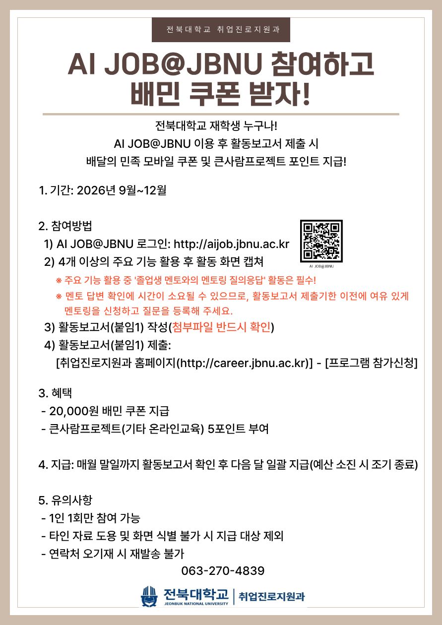 AI JOB@JBNU 참여하고
배민 쿠폰 받자!
전북대학교 재학생 누구나!
AI JOB@JBNU 이용 후 활동보고서 제출 시
배달의 민족 모바일 쿠폰 및 큰사람프로젝트 포인트 지급!
1. 기간: 2026년 9월~12월
2. 참여방법
&nbsp; 1) AI JOB@JBNU 로그인: http://aijob.jbnu.ac.kr
&nbsp; 2) 4개 이상의 주요 기능 활용 후 활동 화면 캡쳐
&nbsp; &nbsp; &nbsp; &nbsp;※ 주요 기능 활용 중 '졸업생 멘토와의 멘토링 질의응답' 활동은 필수!
&nbsp; &nbsp; &nbsp; &nbsp;※ 멘토 답변 확인에 시간이 소요될 수 있으므로, 활동보고서 제출기한 이전에 여유 있게&nbsp;멘토링을 신청하고 질문을 등록해 주세요.
&nbsp; 3) 활동보고서(붙임1) 작성(첨부파일 반드시 확인)
&nbsp; 4) 활동보고서(붙임1) 제출:
&nbsp; &nbsp; &nbsp; [취업진로지원과 홈페이지(http://career.jbnu.ac.kr)] - [프로그램 참가신청]
3. 혜택
&nbsp;- 20,000원 배민 쿠폰 지급
&nbsp;- 큰사람프로젝트(기타 온라인교육) 5포인트 부여
4. 지급: 매월 말일까지 활동보고서 확인 후 다음 달 일괄 지급(예산 소진 시 조기 종료)
5. 유의사항
&nbsp;- 1인 1회만 참여 가능
&nbsp;- 타인 자료 도용 및 화면 식별 불가 시 지급 대상 제외
&nbsp;- 연락처 오기재 시 재발송 불가

063-270-4839