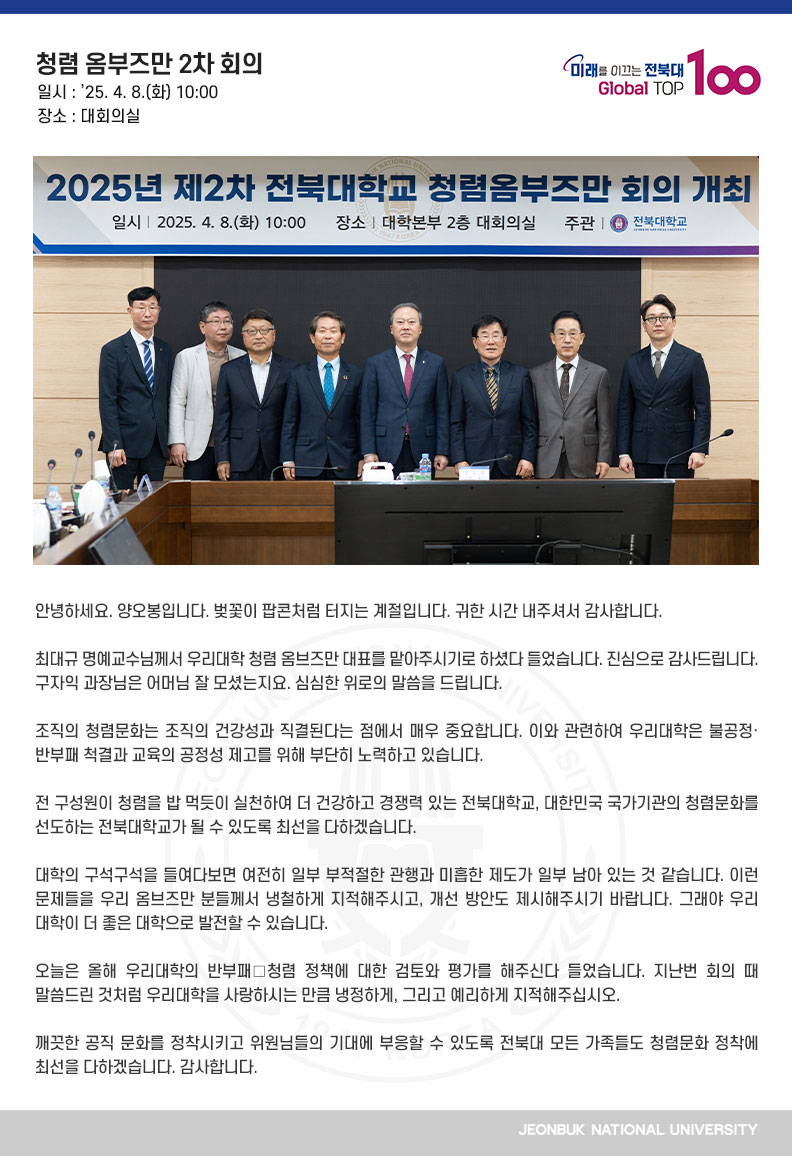 안녕하세요. 양오봉입니다. 벚꽃이 팝콘처럼 터지는 계절입니다. 귀한 시간 내주셔서 감사합니다.

최대규 명예교수님께서 우리대학 청렴 옴브즈만 대표를 맡아주시기로 하셨다 들었습니다. 진심으로 감사드립니다. 구자익 과장님은 어머님 잘 모셨는지요. 심심한 위로의 말씀을 드립니다.

조직의 청렴문화는 조직의 건강성과 직결된다는 점에서 매우 중요합니다. 이와 관련하여 우리대학은 불공정·반부패 척결과 교육의 공정성 제고를 위해 부단히 노력하고 있습니다.

전 구성원이 청렴을 밥 먹듯이 실천하여 더 건강하고 경쟁력 있는 전북대학교, 대한민국 국가기관의 청렴문화를 선도하는 전북대학교가 될 수 있도록 최선을 다하겠습니다.

대학의 구석구석을 들여다보면 여전히 일부 부적절한 관행과 미흡한 제도가 일부 남아 있는 것 같습니다. 이런 문제들을 우리 옴브즈만 분들께서 냉철하게 지적해주시고, 개선 방안도 제시해주시기 바랍니다. 그래야 우리 대학이 더 좋은 대학으로 발전할 수 있습니다.

오늘은 올해 우리대학의 반부패․청렴 정책에 대한 검토와 평가를 해주신다 들었습니다. 지난번 회의 때 말씀드린 것처럼 우리대학을 사랑하시는 만큼 냉정하게, 그리고 예리하게 지적해주십시오.

깨끗한 공직 문화를 정착시키고 위원님들의 기대에 부응할 수 있도록 전북대 모든 가족들도 청렴문화 정착에 최선을 다하겠습니다. 감사합니다.