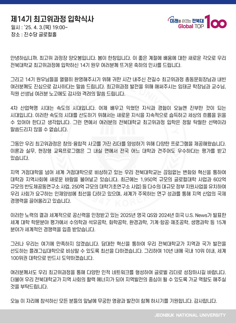 안녕하십니까. 최고위 과정장 양오봉입니다. 봄이 한창입니다. 이 좋은 계절에 배움에 대한 새로운 각오로 우리 전북대학교 최고위과정에 입학하신 14기 원우 여러분께 뜨거운 축하의 인사를 드립니다.

그리고 14기 원우님들을 열렬히 환영해주시기 위해 귀한 시간 내주신 전길수 최고위과정 총동문회장님과 내빈 여러분께도 진심으로 감사하다는 말씀 드립니다. 최고위과정 발전을 위해 애써주시는 임태균 학장님과 교수님, 직원 선생님 여러분 노고에도 감사와 격려의 말씀 드립니다.

4차 산업혁명 시대는 속도의 시대입니다. 어제 배우고 익혔던 지식과 경험이 오늘엔 진부한 것이 되는 시대입니다. 이러한 속도의 시대를 선도하기 위해서는 새로운 지식을 지속적으로 습득하고 세상의 흐름을 읽을 수 있어야 한다고 생각합니다. 그런 면에서 여러분의 전북대학교 최고위과정 입학은 정말 탁월한 선택이라 말씀드리지 않을 수 없습니다.

그동안 우리 최고위과정은 창의·융합적 사고를 가진 리더를 양성하기 위해 다양한 프로그램을 제공해왔습니다. 이론과 실무, 현장형 교육프로그램은 그 내실 면에서 전국 어느 대학과 견주어도 우수하다는 평가를 받고 있습니다.

지역 거점대학을 넘어 세계 거점대학으로 비상하고 있는 우리 전북대학교는 끊임없는 변화와 혁신을 통하여 대학과 지역사회에 새로운 바람을 불어넣고 있습니다. 최근에는 1,950억 규모의 글로컬대학 사업과 602억 규모의 반도체공동연구소 사업, 250억 규모의 대학기초연구소 사업) 등 다수의 대규모 정부 지원사업을 유치하여 우리 사회가 요구하는 인재양성에 최선을 다하고 있으며, 세계가 주목하는 연구 성과를 통해 지역 산업의 국제 경쟁력을 끌어올리고 있습니다. 

이러한 노력의 결과 세계적으로 공신력을 인정받고 있는 2025년 영국 QS와 2024년 미국 U.S. News가 발표한 세계 대학 학문분야 평가에서 수의학과 석유공학, 화학공학, 환경과학, 기계․항공․제조공학, 생명과학 등 15개 분야가 세계적인 경쟁력을 입증 받았습니다.

그러나 우리는 여기에 만족하지 않겠습니다. 담대한 혁신을 통하여 우리 전북대학교가 지역과 국가 발전을 선도하는 플래그십대학으로 비상할 수 있도록 최선을 다하겠습니다. 그리하여 10년 내에 국내 10위 이내, 세계 100위권 대학으로 반드시 도약하겠습니다.

여러분께서도 우리 최고위과정을 통해 다양한 인적 네트워크를 형성하여 글로벌 리더로 성장하시길 바랍니다. 더불어 우리 전북대학교가 지역 사회의 활력 에너지가 되어 지역발전의 중심이 될 수 있도록 가교 역할도 해주실 것을 부탁드립니다.

오늘 이 자리에 참석하신 모든 분들의 앞날에 무궁한 영광과 발전이 함께 하시기를 기원합니다. 감사합니다.