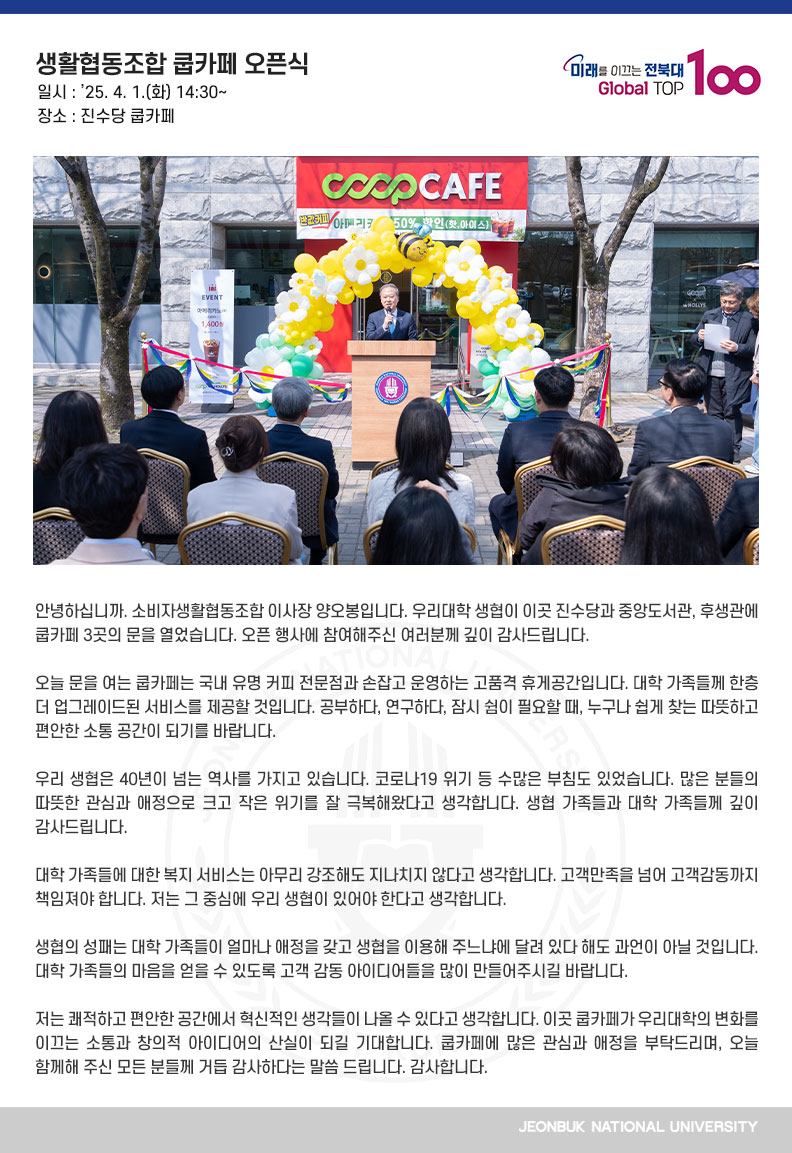 안녕하십니까. 소비자생활협동조합 이사장 양오봉입니다. 우리대학 생협이 이곳 진수당과 중앙도서관, 후생관에 쿱카페 3곳의 문을 열었습니다. 오픈 행사에 참여해주신 여러분께 깊이 감사드립니다.

오늘 문을 여는 쿱카페는 국내 유명 커피 전문점과 손잡고 운영하는 고품격 휴게공간입니다. 대학 가족들께 한층 더 업그레이드된 서비스를 제공할 것입니다. 공부하다, 연구하다, 잠시 쉼이 필요할 때, 누구나 쉽게 찾는 따뜻하고 편안한 소통 공간이 되기를 바랍니다.

우리 생협은 40년이 넘는 역사를 가지고 있습니다. 코로나19 위기 등 수많은 부침도 있었습니다. 많은 분들의 따뜻한 관심과 애정으로 크고 작은 위기를 잘 극복해왔다고 생각합니다. 생협 가족들과 대학 가족들께 깊이 감사드립니다.

대학 가족들에 대한 복지 서비스는 아무리 강조해도 지나치지 않다고 생각합니다. 고객만족을 넘어 고객감동까지 책임져야 합니다. 저는 그 중심에 우리 생협이 있어야 한다고 생각합니다.

생협의 성패는 대학 가족들이 얼마나 애정을 갖고 생협을 이용해 주느냐에 달려 있다 해도 과언이 아닐 것입니다. 대학 가족들의 마음을 얻을 수 있도록 고객 감동 아이디어들을 많이 만들어주시길 바랍니다.

저는 쾌적하고 편안한 공간에서 혁신적인 생각들이 나올 수 있다고 생각합니다. 이곳 쿱카페가 우리대학의 변화를 이끄는 소통과 창의적 아이디어의 산실이 되길 기대합니다. 쿱카페에 많은 관심과 애정을 부탁드리며, 오늘 함께해 주신 모든 분들께 거듭 감사하다는 말씀 드립니다. 감사합니다.