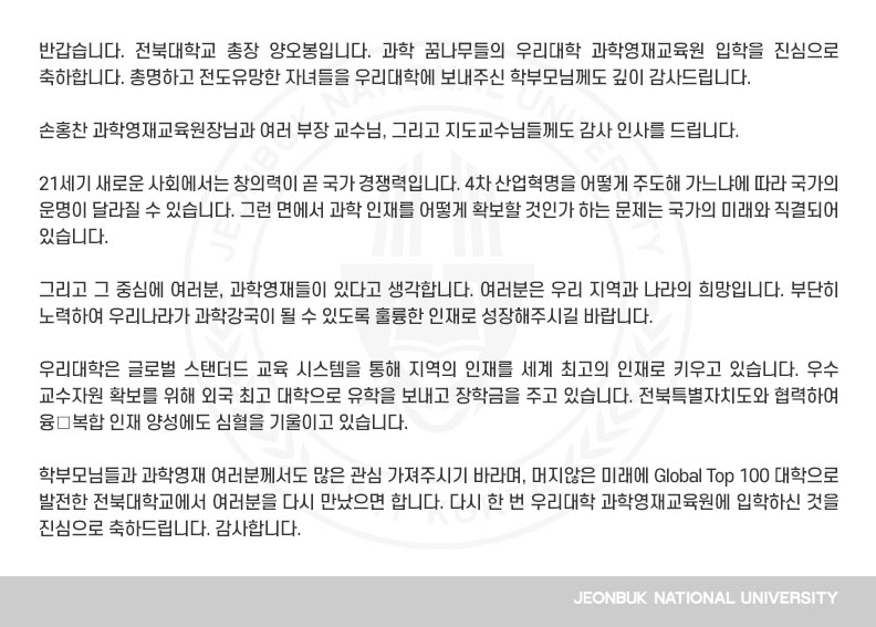 손홍찬 과학영재교육원장님과 여러 부장 교수님, 그리고 지도교수님들께도 감사 인사를 드립니다.

21세기 새로운 사회에서는 창의력이 곧 국가 경쟁력입니다. 4차 산업혁명을 어떻게 주도해 가느냐에 따라 국가의 운명이 달라질 수 있습니다. 그런 면에서 과학 인재를 어떻게 확보할 것인가 하는 문제는 국가의 미래와 직결되어 있습니다.

그리고 그 중심에 여러분, 과학영재들이 있다고 생각합니다. 여러분은 우리 지역과 나라의 희망입니다. 부단히 노력하여 우리나라가 과학강국이 될 수 있도록 훌륭한 인재로 성장해주시길 바랍니다.

우리대학은 글로벌 스탠더드 교육 시스템을 통해 지역의 인재를 세계 최고의 인재로 키우고 있습니다. 우수 교수자원 확보를 위해 외국 최고 대학으로 유학을 보내고 장학금을 주고 있습니다. 전북특별자치도와 협력하여 융․복합 인재 양성에도 심혈을 기울이고 있습니다.

학부모님들과 과학영재 여러분께서도 많은 관심 가져주시기 바라며, 머지않은 미래에 Global Top 100 대학으로 발전한 전북대학교에서 여러분을 다시 만났으면 합니다. 다시 한 번 우리대학 과학영재교육원에 입학하신 것을 진심으로 축하드립니다. 감사합니다.