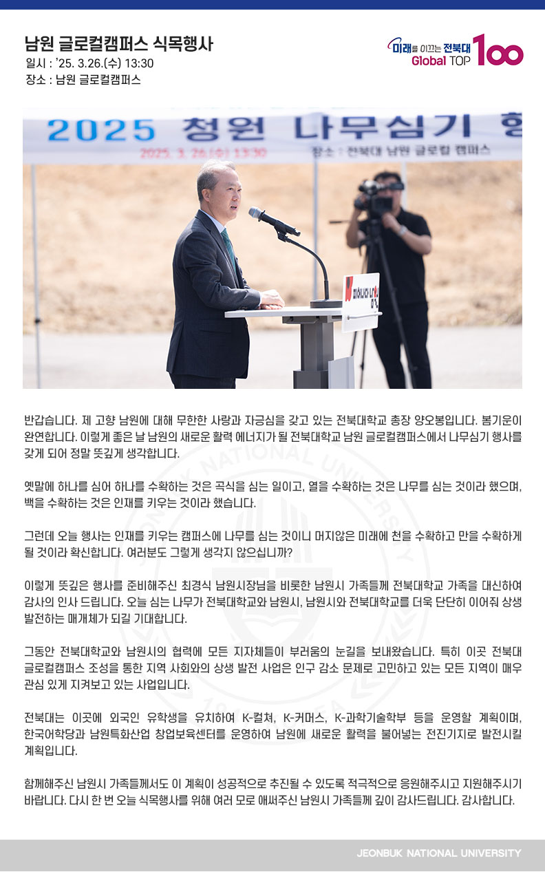 반갑습니다. 제 고향 남원에 대해 무한한 사랑과 자긍심을 갖고 있는 전북대학교 총장 양오봉입니다. 봄기운이 완연합니다. 이렇게 좋은 날 남원의 새로운 활력 에너지가 될 전북대학교 남원 글로컬캠퍼스에서 나무심기 행사를 갖게 되어 정말 뜻깊게 생각합니다.

옛말에 하나를 심어 하나를 수확하는 것은 곡식을 심는 일이고, 열을 수확하는 것은 나무를 심는 것이라 했으며, 백을 수확하는 것은 인재를 키우는 것이라 했습니다.

그런데 오늘 행사는 인재를 키우는 캠퍼스에 나무를 심는 것이니 머지않은 미래에 천을 수확하고 만을 수확하게 될 것이라 확신합니다. 여러분도 그렇게 생각지 않으십니까?

이렇게 뜻깊은 행사를 준비해주신 최경식 남원시장님을 비롯한 남원시 가족들께 전북대학교 가족을 대신하여 감사의 인사 드립니다. 오늘 심는 나무가 전북대학교와 남원시, 남원시와 전북대학교를 더욱 단단히 이어줘 상생 발전하는 매개체가 되길 기대합니다. 

그동안 전북대학교와 남원시의 협력에 모든 지자체들이 부러움의 눈길을 보내왔습니다. 특히 이곳 전북대 글로컬캠퍼스 조성을 통한 지역 사회와의 상생 발전 사업은 인구 감소 문제로 고민하고 있는 모든 지역이 매우 관심 있게 지켜보고 있는 사업입니다.

전북대는 이곳에 외국인 유학생을 유치하여 K-컬쳐, K-커머스, K-과학기술학부 등을 운영할 계획이며, 한국어학당과 남원특화산업 창업보육센터를 운영하여 남원에 새로운 활력을 불어넣는 전진기지로 발전시킬 계획입니다.

함께해주신 남원시 가족들께서도 이 계획이 성공적으로 추진될 수 있도록 적극적으로 응원해주시고 지원해주시기 바랍니다. 다시 한 번 오늘 식목행사를 위해 여러 모로 애써주신 남원시 가족들께 깊이 감사드립니다. 감사합니다.