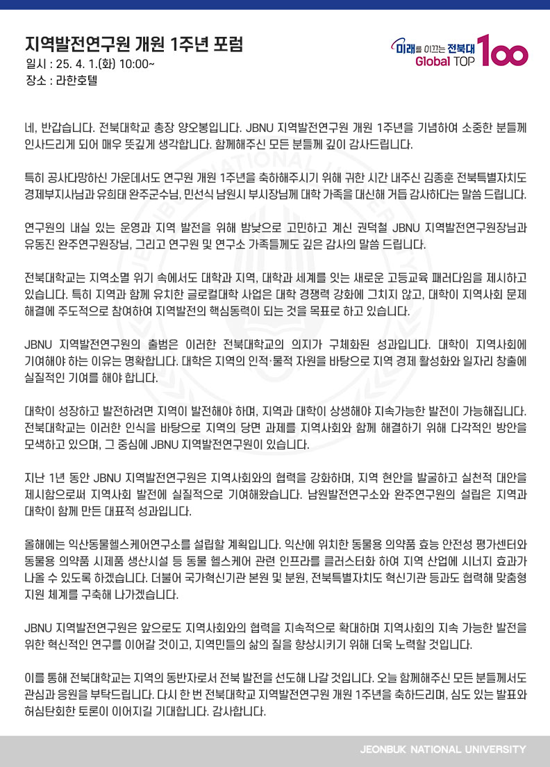 네, 반갑습니다. 전북대학교 총장 양오봉입니다. JBNU 지역발전연구원 개원 1주년을 기념하여 소중한 분들께 인사드리게 되어 매우 뜻깊게 생각합니다. 함께해주신 모든 분들께 깊이 감사드립니다.

특히 공사다망하신 가운데서도 연구원 개원 1주년을 축하해주시기 위해 귀한 시간 내주신 김종훈 전북특별자치도 경제부지사님과 유희태 완주군수님, 민선식 남원시 부시장님께 대학 가족을 대신해 거듭 감사하다는 말씀 드립니다.

연구원의 내실 있는 운영과 지역 발전을 위해 밤낮으로 고민하고 계신 권덕철 JBNU 지역발전연구원장님과 유동진 완주연구원장님, 그리고 연구원 및 연구소 가족들께도 깊은 감사의 말씀 드립니다.

전북대학교는 지역소멸 위기 속에서도 대학과 지역, 대학과 세계를 잇는 새로운 고등교육 패러다임을 제시하고 있습니다. 특히 지역과 함께 유치한 글로컬대학 사업은 대학 경쟁력 강화에 그치지 않고, 대학이 지역사회 문제 해결에 주도적으로 참여하여 지역발전의 핵심동력이 되는 것을 목표로 하고 있습니다.

JBNU 지역발전연구원의 출범은 이러한 전북대학교의 의지가 구체화된 성과입니다. 대학이 지역사회에 기여해야 하는 이유는 명확합니다. 대학은 지역의 인적·물적 자원을 바탕으로 지역 경제 활성화와 일자리 창출에 실질적인 기여를 해야 합니다. 

대학이 성장하고 발전하려면 지역이 발전해야 하며, 지역과 대학이 상생해야 지속가능한 발전이 가능해집니다. 전북대학교는 이러한 인식을 바탕으로 지역의 당면 과제를 지역사회와 함께 해결하기 위해 다각적인 방안을 모색하고 있으며, 그 중심에 JBNU 지역발전연구원이 있습니다.

지난 1년 동안 JBNU 지역발전연구원은 지역사회와의 협력을 강화하며, 지역 현안을 발굴하고 실천적 대안을 제시함으로써 지역사회 발전에 실질적으로 기여해왔습니다. 남원발전연구소와 완주연구원의 설립은 지역과 대학이 함께 만든 대표적 성과입니다.

올해에는 익산동물헬스케어연구소를 설립할 계획입니다. 익산에 위치한 동물용 의약품 효능 안전성 평가센터와 동물용 의약품 시제품 생산시설 등 동물 헬스케어 관련 인프라를 클러스터화 하여 지역 산업에 시너지 효과가 나올 수 있도록 하겠습니다. 더불어 국가혁신기관 본원 및 분원, 전북특별자치도 혁신기관 등과도 협력해 맞춤형 지원 체계를 구축해 나가겠습니다.

JBNU 지역발전연구원은 앞으로도 지역사회와의 협력을 지속적으로 확대하며 지역사회의 지속 가능한 발전을 위한 혁신적인 연구를 이어갈 것이고, 지역민들의 삶의 질을 향상시키기 위해 더욱 노력할 것입니다.

이를 통해 전북대학교는 지역의 동반자로서 전북 발전을 선도해 나갈 것입니다. 오늘 함께해주신 모든 분들께서도 관심과 응원을 부탁드립니다. 다시 한 번 전북대학교 지역발전연구원 개원 1주년을 축하드리며, 심도 있는 발표와 허심탄회한 토론이 이어지길 기대합니다. 감사합니다.