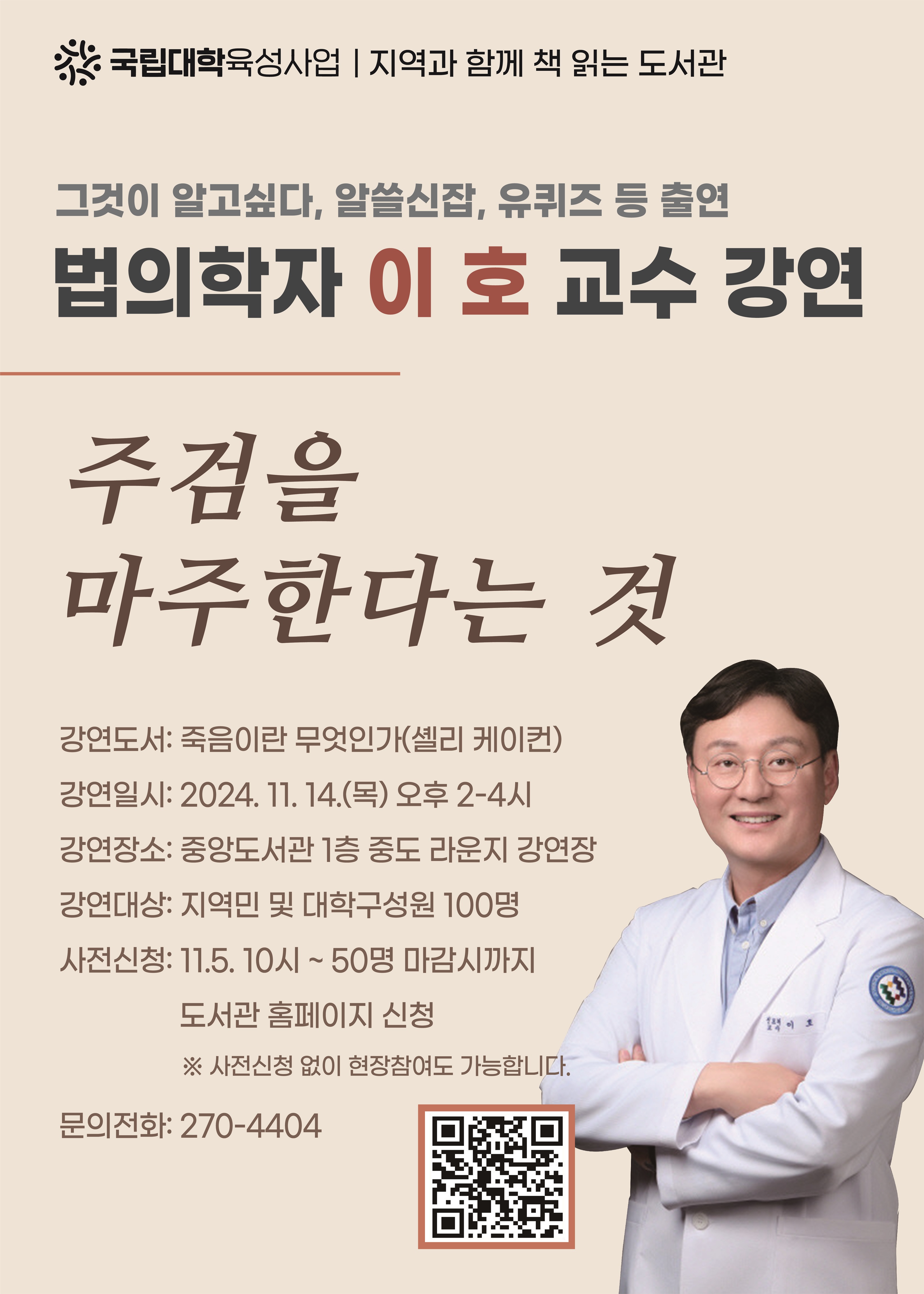※ 국립대학육성사업 | 지역과 함께 책 읽는 도서관 그것이 알고싶다, 알쓸신잡, 유퀴즈 등 출연 법의학자 이호 교수 강연 주검을 마주한다는 것 강연도서: 죽음이란 무엇인가(셸리 케이컨) 강연일시: 2024. 11. 14.(목) 오후 2-4시 강연장소: 중앙도서관 1층 중도 라운지 강연장 강연대상: 지역민 및 대학구성원 100명 사전신청: 11.5. 10시~ 50명 마감시까지 도서관 홈페이지 신청 (신청 QR코드 제공) ※ 사전신청 없이 현장참여도 가능합니다. 문의전화: 270-4404 