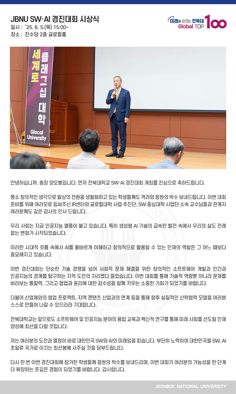 안녕하십니까. 총장 양오봉입니다. 먼저 전북대학교 SW·AI 경진대회 개최를 진심으로 축하드립니다.

평소 창의적인 생각으로 발상의 전환을 생활화하고 있는 학생들께도 격려와 응원의 박수 보내드립니다. 이번 대회 준비를 위해 여러모로 힘써주신 IR센터와 글로컬대학 사업 추진단, SW 중심대학 사업단 소속 교수님들과 관계자 여러분께도 깊은 감사의 인사 드립니다.

우리 사회는 지금 인공지능 열풍이 불고 있습니다. 특히 생성형 AI 기술의 급속한 발전 속에서 우리의 삶도 전례 없는 변화가 시작되었습니다.

이러한 시대적 흐름 속에서 AI를 올바르게 이해하고 창의적으로 활용할 수 있는 인재의 역할은 그 어느 때보다 중요해지고 있습니다.

이번 경진대회는 단순한 기술 경쟁을 넘어 사회적 문제 해결을 위한 창의적인 소프트웨어 개발과 인간과 인공지능의 경계를 탐구하는 지적 도전의 자리였다 들었습니다. 이번 대회를 통해 기술적 역량뿐 아니라 문제를 바라보는 통찰력, 그리고 협업과 윤리에 대한 감수성을 함께 키우는 소중한 기회가 되었기를 바랍니다.

더불어 산업체와의 협업 프로젝트, 지역 콘텐츠 산업과의 연계 등을 통해 향후 실질적인 산학협력 모델을 여러분 스스로 만들어 나갈 수 있으리라 기대합니다.

전북대학교는 앞으로도 소프트웨어 및 인공지능 분야의 융합 교육과 혁신적 연구를 통해 미래 사회를 선도할 인재 양성에 최선을 다할 것입니다.

저는 여러분의 도전과 열정이 바로 대한민국 SW와 AI의 미래임을 믿습니다. 부단히 노력하여 대한민국을 SW, AI 초일류 국가로 이끄는 최선봉에 서주실 것을 당부드립니다.

다시 한 번 이번 경진대회에 참가한 학생들께 응원의 박수를 보내드리며, 이번 대회가 여러분의 가능성을 한 단계 더 확장하는 뜻깊은 경험이 되었기를 바랍니다. 감사합니다.
