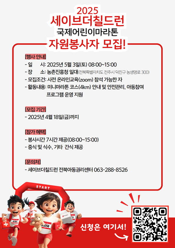 가. 봉사일시: 2025년 5월 3일(토) 08:00~15:00(본 행사 시작은 10시)

나. 행사장소: 농촌진흥청 일대(전북특별자치도 전주시 덕진구 농생명로 300)

다. 자격요건: 사전 온라인교육 참석 가능한 자(4월 29일 16시 또는 4월 30일 10시)

라. 참가 혜택

 1) 봉사시간 8시간 제공(08:00~15:00) *사전 온라인교육 포함

 2) 중식 및 식수, 기타 간식 제공

마. 신청방법: 자원봉사자 홍보 포스터 내 QR접속 후 신청서 작성 또는 아래 링크 접속

    링크: https://forms.gle/cQJ4XzpCVEZVRqzVA

바. 기타안내

 1) 행사 전 자원봉사자 대상 온라인 교육 필수 참석

 2) 행사지까지 개별이동

 3) 편한 옷차림(행사장에서 자원봉사자 조끼 배부 예정)

 4) 미성년자의 경우 참여 어려움

사. 문의처: 세이브더칠드런 전북아동권리센터 담당자(T. 063-288-8526)