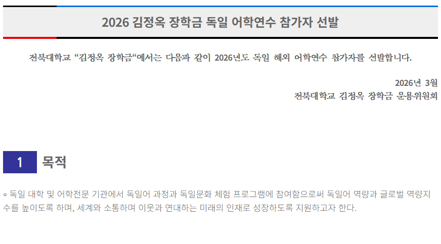 2026 김정옥 장학금 독일 어학연수 참가자 선발

 

 



전북대학교 “김정옥 장학금“에서는 다음과 같이 2026년도 독일 해외 어학연수 참가자를 선발합니다.

 

 

2026년 3월

전북대학교 김정옥 장학금 운용위원회

 

 



1

 

목적



∘ 독일 대학 및 어학전문 기관에서 독일어 과정과 독일문화 체험 프로그램에 참여함으로써 독일어 역량과 글로벌 역량지수를 높이도록 하며, 세계와 소통하며 이웃과 연대하는 미래의 인재로 성장하도록 지원하고자 한다.