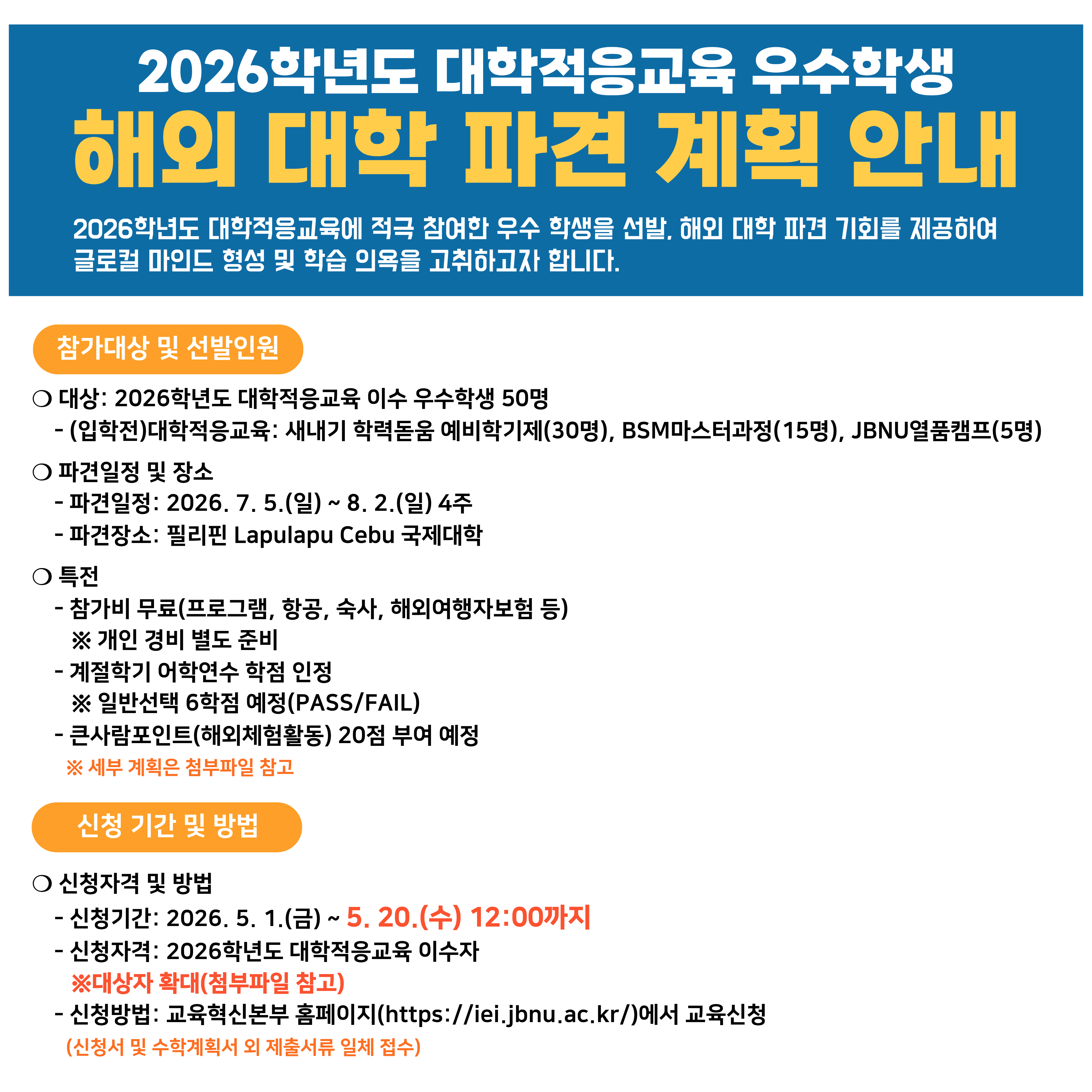 2026학년도 대학적응교육에 적극 참여한 우수학생을 선발, 해외 대학 파견 기회를 제공하고자 하오니 많은 신청 바랍니다.


❑ 참가대상 및 선발인원
❍ 대상: 2026학년도 대학적응교육 이수 우수학생 50명


❍ 파견일정 및 장소
    - 파견일정: 2026. 7. 5.(일) ~ 8. 2.(일) 4주 예정
    - 파견장소: 필리핀 Lapulapu Cebu 국제대학


❍ 특전
    - 참가비 무료(프로그램, 항공, 숙박, 식사, 해외여행자보험 등)
    ※ 개인 경비 별도 준비
    - 계절학기 어학연수 학점 인정
    ※ 일반선택 6학점 예정(PASS/FAIL)
    - 큰사람포인트(해외체험활동) 20점 부여 예정
    ※ 세부계획은 첨부파일 참고


❑ 신청기간 및 방법
❍ (2차 선발)신청자격 및 방법
    - 신청기간: 2026. 5. 1.(금) ~ 5.20.(수) 12:00까지

    - 신청자격: 2026학년도 대학적응교육 이수자

    ※ 대상자 확대
    - 신청방법: 교육혁신본부 홈페이지(https://iei.jbnu.ac.kr)에서 교육신청(신청서 및 수학계획서 외 제출서류 일체 접수)





문의 ☎ 063-270-4236


