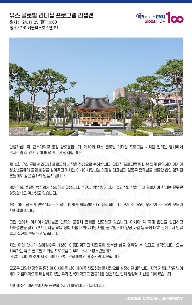안녕하십니까. 전북대학교 총장 양오봉입니다. 제10회 유스 글로벌 리더십 프로그램 시작을 알리는 행사에서 인사드릴 수 있게 되어 매우 기쁘게 생각합니다.

제10회 유스 글로벌 리더십 프로그램 시작을 진심으로 축하합니다. 리더십 프로그램을 내실 있게 운영하며 아시아 청소년들에게 꿈과 희망을 심어주고 계시는 아시아사랑나눔 이정원 대표님과 김종구 총재님을 비롯한 법인 임직원 분들께도 깊은 감사의 말씀 드립니다.

개인주의, 물질만능주의가 심화하고 있습니다. 수단과 방법을 가리지 않고 상대방을 딛고 일어서야 한다는 잘못된 경쟁의식도 확산하고 있습니다.

저는 이런 풍조가 만연해서는 인류의 미래가 불투명하다고 생각합니다. 나보다는 우리, 우리보다는 우리 모두가 함께해야 합니다.

그런 면에서 아시아사랑나눔은 인류의 공동체 문화를 선도하고 있습니다. 아시아 각 국에 법인을 설립하고 자매결연을 맺고 있으며, 각종 교육․장학 사업과 의료지원 사업, 글로벌 리더 양성 사업 등 국제 NGO 단체로서 인류 복지 실현을 선도하고 있습니다.

저는 이런 단체가 많아질수록 세상이 아름다워지고 사람들이 행복한 삶을 영위할 수 있다고 생각합니다. 오늘 시작하는 유스 글로벌 리더십 프로그램도 우리 아시아 청소년들에게
더 넓은 시야를 갖게 할 것이며 더 깊은 인류애를 심어 주리라 확신합니다.

모쪼록 다양한 경험을 통하여 아시아를 넘어 세계를 선도하는 큰사람으로 성장하길 바랍니다. 지역 거점대학을 넘어 세계 거점대학으로 비상하고 있는 우리 전북대학교도 인류애를 실천하는 인재 양성에 최선을 다하겠습니다.

함께해주신 여러분께서도 응원해주시기 바랍니다. 감사합니다.