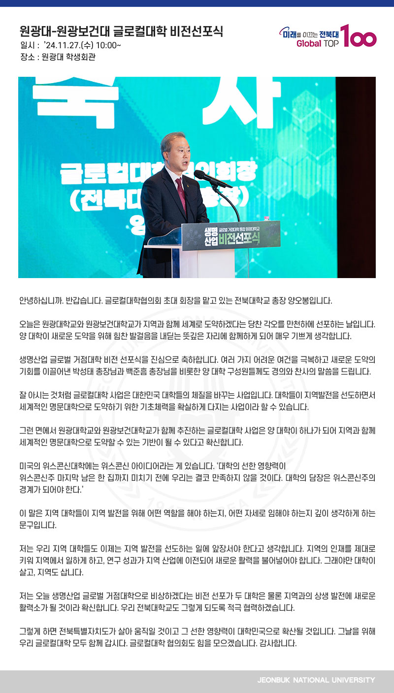 안녕하십니까. 반갑습니다. 글로컬대학협의회 초대 회장을 맡고 있는 전북대학교 총장 양오봉입니다.

오늘은 원광대학교와 원광보건대학교가 지역과 함께 세계로 도약하겠다는 당찬 각오를 만천하에 선포하는 날입니다. 양 대학이 새로운 도약을 위해 힘찬 발걸음을 내딛는 뜻깊은 자리에 함께하게 되어 매우 기쁘게 생각합니다.

생명산업 글로벌 거점대학 비전 선포식을 진심으로 축하합니다. 여러 가지 어려운 여건을 극복하고 새로운 도약의 기회를 이끌어낸 박성태 총장님과 백준흠 총장님을 비롯한 양 대학 구성원들께도 경의와 찬사의 말씀을 드립니다.

잘 아시는 것처럼 글로컬대학 사업은 대한민국 대학들의 체질을 바꾸는 사업입니다. 대학들이 지역발전을 선도하면서 세계적인 명문대학으로 도약하기 위한 기초체력을 확실하게 다지는 사업이라 할 수 있습니다.

그런 면에서 원광대학교와 원광보건대학교가 함께 추진하는 글로컬대학 사업은 양 대학이 하나가 되어 지역과 함께 세계적인 명문대학으로 도약할 수 있는 기반이 될 수 있다고 확신합니다.

미국의 위스콘신대학에는 위스콘신 아이디어라는 게 있습니다. ‘대학의 선한 영향력이
위스콘신주 마지막 남은 한 집까지 미치기 전에 우리는 결코 만족하지 않을 것이다. 대학의 담장은 위스콘신주의 경계가 되어야 한다.’

이 말은 지역 대학들이 지역 발전을 위해 어떤 역할을 해야 하는지, 어떤 자세로 임해야 하는지 깊이 생각하게 하는 문구입니다.

저는 우리 지역 대학들도 이제는 지역 발전을 선도하는 일에 앞장서야 한다고 생각합니다. 지역의 인재를 제대로 키워 지역에서 일하게 하고, 연구 성과가 지역 산업에 이전되어 새로운 활력을 불어넣어야 합니다. 그래야만 대학이 살고, 지역도 삽니다.

저는 오늘 생명산업 글로벌 거점대학으로 비상하겠다는 비전 선포가 두 대학은 물론 지역과의 상생 발전에 새로운 활력소가 될 것이라 확신합니다. 우리 전북대학교도 그렇게 되도록
적극 협력하겠습니다.

그렇게 하면 전북특별자치도가 살아 움직일 것이고 그 선한 영향력이 대학민국으로 확산될 것입니다. 그날을 위해 우리 글로컬대학 모두 함께 갑시다. 글로컬대학 협의회도 힘을 모으겠습니다. 감사합니다.