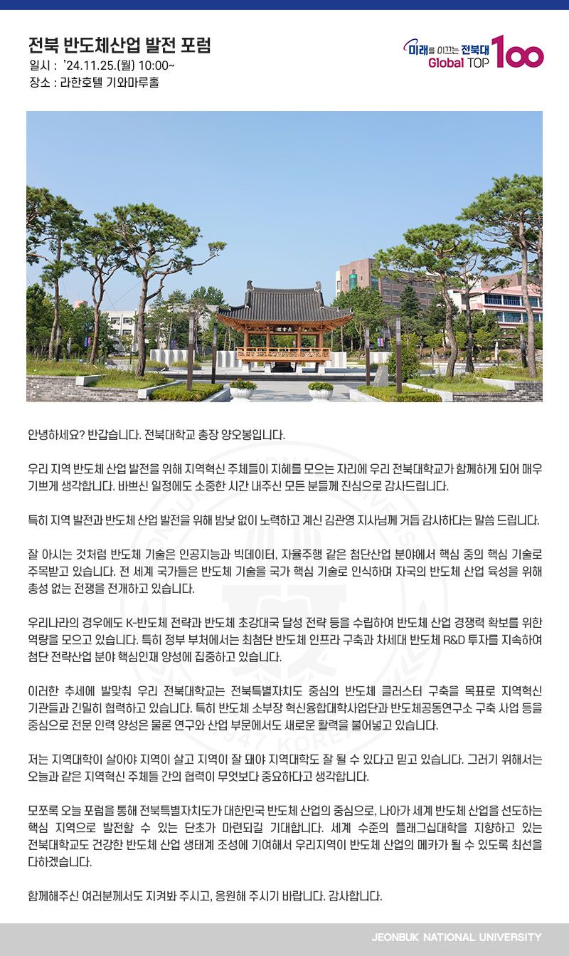 안녕하세요? 반갑습니다. 전북대학교 총장 양오봉입니다.

우리 지역 반도체 산업 발전을 위해 지역혁신 주체들이 지혜를 모으는 자리에 우리 전북대학교가 함께하게 되어 매우 기쁘게 생각합니다. 바쁘신 일정에도 소중한 시간 내주신 모든 분들께 진심으로 감사드립니다.

특히 지역 발전과 반도체 산업 발전을 위해 밤낮 없이 노력하고 계신 김관영 지사님께 거듭 감사하다는 말씀 드립니다.

잘 아시는 것처럼 반도체 기술은 인공지능과 빅데이터, 자율주행 같은 첨단산업 분야에서 핵심 중의 핵심 기술로 주목받고 있습니다. 전 세계 국가들은 반도체 기술을 국가 핵심 기술로 인식하며 자국의 반도체 산업 육성을 위해 총성 없는 전쟁을 전개하고 있습니다.

우리나라의 경우에도 K-반도체 전략과 반도체 초강대국 달성 전략 등을 수립하여 반도체 산업 경쟁력 확보를 위한 역량을 모으고 있습니다. 특히 정부 부처에서는 최첨단 반도체 인프라 구축과 차세대 반도체 R&D 투자를 지속하여 첨단 전략산업 분야 핵심인재 양성에 집중하고 있습니다.

이러한 추세에 발맞춰 우리 전북대학교는 전북특별자치도 중심의 반도체 클러스터 구축을 목표로 지역혁신 기관들과 긴밀히 협력하고 있습니다. 특히 반도체 소부장 혁신융합대학사업단과 반도체공동연구소 구축 사업 등을 중심으로 전문 인력 양성은 물론 연구와 산업 부문에서도 새로운 활력을 불어넣고 있습니다.

저는 지역대학이 살아야 지역이 살고 지역이 잘 돼야 지역대학도 잘 될 수 있다고 믿고 있습니다. 그러기 위해서는 오늘과 같은 지역혁신 주체들 간의 협력이 무엇보다 중요하다고 생각합니다.

모쪼록 오늘 포럼을 통해 전북특별자치도가 대한민국 반도체 산업의 중심으로, 나아가 세계 반도체 산업을 선도하는 핵심 지역으로 발전할 수 있는 단초가 마련되길 기대합니다. 세계 수준의 플래그십대학을 지향하고 있는 전북대학교도 건강한 반도체 산업 생태계 조성에 기여해서 우리지역이 반도체 산업의 메카가 될 수 있도록 최선을 다하겠습니다.

함께해주신 여러분께서도 지켜봐 주시고, 응원해 주시기 바랍니다. 감사합니다.