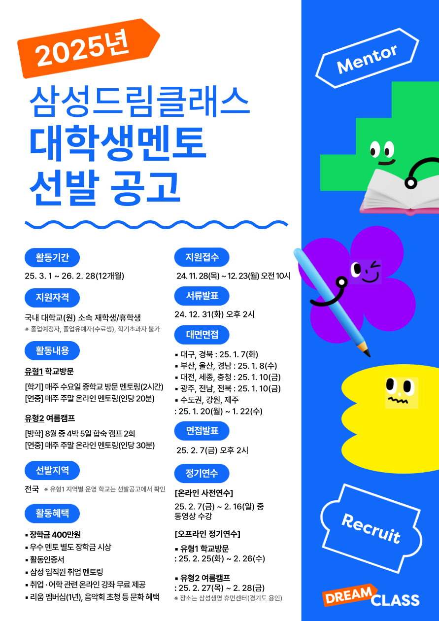 2025년 삼성드림클래스 대학생멘토 선발 안내

1. 지원자격 : 2025년 기준, 재학생/휴학생
2. 약정기간 : 2025.3.1.~2.28.(12개월)
3. 지원서 접수 : 2024. 11.28.(목) ~ 12.23.(월) 10:00
4. 기타 자세한 사항은 공고문 참조