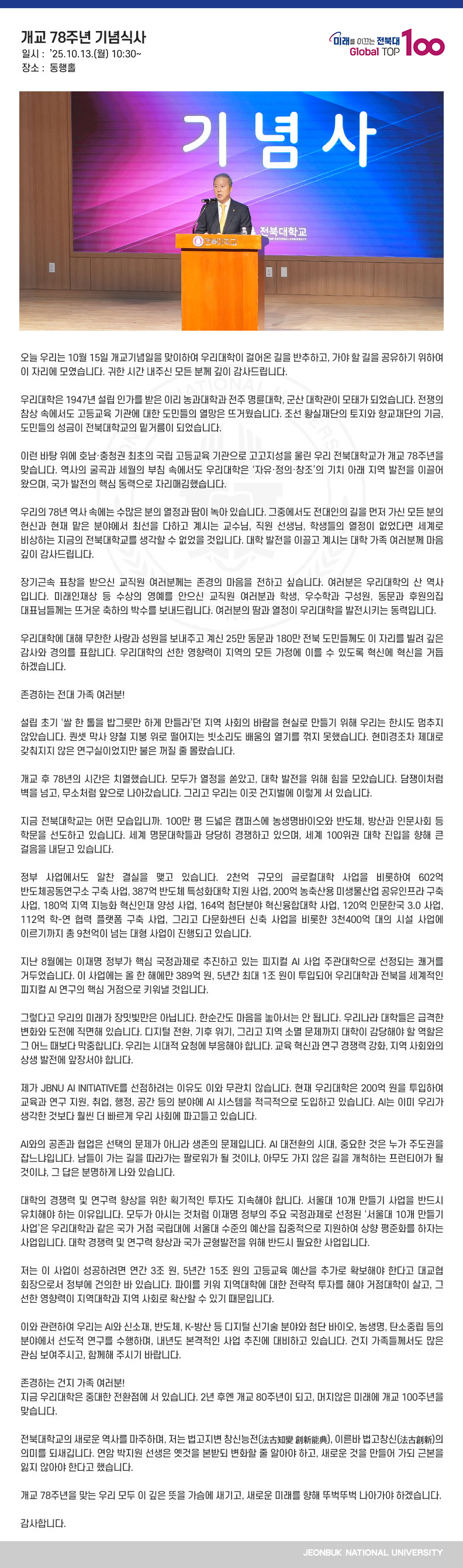 존경하고 사랑하는 건지 가족 여러분!

오늘 우리는 10월 15일 개교기념일을 맞이하여 우리대학이 걸어온 길을 반추하고, 가야 할 길을 공유하기 위하여 이 자리에 모였습니다. 귀한 시간 내주신 모든 분께 깊이 감사드립니다.

우리대학은 1947년 설립 인가를 받은 이리 농과대학과 전주 명륜대학, 군산 대학관이 모태가 되었습니다. 전쟁의 참상 속에서도 고등교육 기관에 대한 도민들의 열망은 뜨거웠습니다. 조선 황실재단의 토지와 향교재단의 기금, 도민들의 성금이 전북대학교의 밑거름이 되었습니다.

이런 바탕 위에 호남‧충청권 최초의 국립 고등교육 기관으로 고고지성을 울린 우리 전북대학교가 개교 78주년을 맞습니다. 역사의 굴곡과 세월의 부침 속에서도 우리대학은 ‘자유‧정의‧창조’의 기치 아래 지역 발전을 이끌어왔으며, 국가 발전의 핵심 동력으로 자리매김했습니다.

우리의 78년 역사 속에는 수많은 분의 열정과 땀이 녹아 있습니다. 그중에서도 전대인의 길을 먼저 가신 모든 분의 헌신과 현재 맡은 분야에서 최선을 다하고 계시는 교수님, 직원 선생님, 학생들의 열정이 없었다면 세계로 비상하는 지금의 전북대학교를 생각할 수 없었을 것입니다. 대학 발전을 이끌고 계시는 대학 가족 여러분께 마음 깊이 감사드립니다.

장기근속 표창을 받으신 교직원 여러분께는 존경의 마음을 전하고 싶습니다. 여러분은 우리대학의 산 역사입니다. 미래인재상 등 수상의 영예를 안으신 교직원 여러분과 학생, 우수학과 구성원, 동문과 후원의집 대표님들께는 뜨거운 축하의 박수를 보내드립니다. 여러분의 땀과 열정이 우리대학을 발전시키는 동력입니다.

우리대학에 대해 무한한 사랑과 성원을 보내주고 계신 25만 동문과 180만 전북 도민들께도 이 자리를 빌려 깊은 감사와 경의를 표합니다. 우리대학의 선한 영향력이 지역의 모든 가정에 이를 수 있도록 혁신에 혁신을 거듭하겠습니다.

존경하는 전대 가족 여러분!

설립 초기 ‘쌀 한 톨을 밥그릇만 하게 만들라’던 지역 사회의 바람을 현실로 만들기 위해 우리는 한시도 멈추지 않았습니다. 퀀셋 막사 양철 지붕 위로 떨어지는 빗소리도 배움의 열기를 꺾지 못했습니다. 현미경조차 제대로 갖춰지지 않은 연구실이었지만 불은 꺼질 줄 몰랐습니다.

개교 후 78년의 시간은 치열했습니다. 모두가 열정을 쏟았고, 대학 발전을 위해 힘을 모았습니다. 담쟁이처럼 벽을 넘고, 무소처럼 앞으로 나아갔습니다. 그리고 우리는 이곳 건지벌에 이렇게 서 있습니다. 

지금 전북대학교는 어떤 모습입니까. 100만 평 드넓은 캠퍼스에 농생명바이오와 반도체, 방산과 인문사회 등 학문을 선도하고 있습니다. 세계 명문대학들과 당당히 경쟁하고 있으며, 세계 100위권 대학 진입을 향해 큰 걸음을 내딛고 있습니다.

정부 사업에서도 알찬 결실을 맺고 있습니다. 2천억 규모의 글로컬대학 사업을 비롯하여 602억 반도체공동연구소 구축 사업, 387억 반도체 특성화대학 지원 사업, 200억 농축산용 미생물산업 공유인프라 구축 사업, 180억 지역 지능화 혁신인재 양성 사업, 164억 첨단분야 혁신융합대학 사업, 120억 인문한국 3.0 사업, 112억 학-연 협력 플랫폼 구축 사업, 그리고 다문화센터 신축 사업을 비롯한 3천400억 대의 시설 사업에 이르기까지 총 9천억이 넘는 대형 사업이 진행되고 있습니다.

지난 8월에는 이재명 정부가 핵심 국정과제로 추진하고 있는 피지컬 AI 사업 주관대학으로 선정되는 쾌거를 거두었습니다. 이 사업에는 올 한 해에만 389억 원, 5년간 최대 1조 원이 투입되어 우리대학과 전북을 세계적인 피지컬 AI 연구의 핵심 거점으로 키워낼 것입니다.

그렇다고 우리의 미래가 장밋빛만은 아닙니다. 한순간도 마음을 놓아서는 안 됩니다. 우리나라 대학들은 급격한 변화와 도전에 직면해 있습니다. 디지털 전환, 기후 위기, 그리고 지역 소멸 문제까지 대학이 감당해야 할 역할은 그 어느 때보다 막중합니다. 우리는 시대적 요청에 부응해야 합니다. 교육 혁신과 연구 경쟁력 강화, 지역 사회와의 상생 발전에 앞장서야 합니다.

제가 JBNU AI INITIATIVE를 선점하려는 이유도 이와 무관치 않습니다. 현재 우리대학은 200억 원을 투입하여 교육과 연구 지원, 취업, 행정, 공간 등의 분야에 AI 시스템을 적극적으로 도입하고 있습니다. AI는 이미 우리가 생각한 것보다 훨씬 더 빠르게 우리 사회에 파고들고 있습니다.

AI와의 공존과 협업은 선택의 문제가 아니라 생존의 문제입니다. AI 대전환의 시대, 중요한 것은 누가 주도권을 잡느냐입니다. 남들이 가는 길을 따라가는 팔로워가 될 것이냐, 아무도 가지 않은 길을 개척하는 프런티어가 될 것이냐, 그 답은 분명하게 나와 있습니다.

대학의 경쟁력 및 연구력 향상을 위한 획기적인 투자도 지속해야 합니다. 서울대 10개 만들기 사업을 반드시 유치해야 하는 이유입니다. 모두가 아시는 것처럼 이재명 정부의 주요 국정과제로 선정된 ‘서울대 10개 만들기 사업’은 우리대학과 같은 국가 거점 국립대에 서울대 수준의 예산을 집중적으로 지원하여 상향 평준화를 하자는 사업입니다. 대학 경쟁력 및 연구력 향상과 국가 균형발전을 위해 반드시 필요한 사업입니다.

저는 이 사업이 성공하려면 연간 3조 원, 5년간 15조 원의 고등교육 예산을 추가로 확보해야 한다고 대교협 회장으로서 정부에 건의한 바 있습니다. 파이를 키워 지역대학에 대한 전략적 투자를 해야 거점대학이 살고, 그 선한 영향력이 지역대학과 지역 사회로 확산할 수 있기 때문입니다.

이와 관련하여 우리는 AI와 신소재, 반도체, K-방산 등 디지털 신기술 분야와 첨단 바이오, 농생명, 탄소중립 등의 분야에서 선도적 연구를 수행하며, 내년도 본격적인 사업 추진에 대비하고 있습니다. 건지 가족들께서도 많은 관심 보여주시고, 함께해 주시기 바랍니다.

존경하는 건지 가족 여러분!
지금 우리대학은 중대한 전환점에 서 있습니다. 2년 후엔 개교 80주년이 되고, 머지않은 미래에 개교 100주년을 맞습니다.

전북대학교의 새로운 역사를 마주하며, 저는 법고지변 창신능전(法古知變 創新能典), 이른바 법고창신(法古創新)의 의미를 되새깁니다. 연암 박지원 선생은 옛것을 본받되 변화할 줄 알아야 하고, 새로운 것을 만들어 가되 근본을 잃지 않아야 한다고 했습니다.

개교 78주년을 맞는 우리 모두 이 깊은 뜻을 가슴에 새기고, 새로운 미래를 향해 뚜벅뚜벅 나아가야 하겠습니다.

감사합니다.