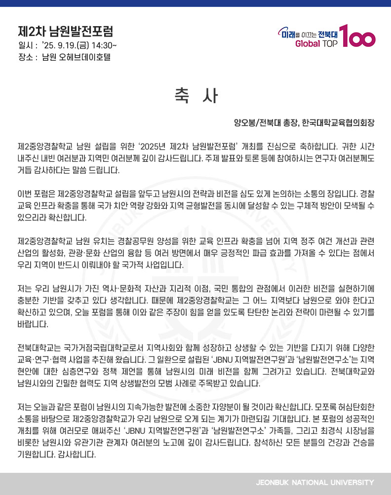 제2중앙경찰학교 남원 설립을 위한 ‘2025년 제2차 남원발전포럼’ 개최를 진심으로 축하합니다. 귀한 시간 내주신 내빈 여러분과 지역민 여러분께 깊이 감사드립니다. 주제 발표와 토론 등에 참여하시는 연구자 여러분께도 거듭 감사하다는 말씀 드립니다. 

이번 포럼은 제2중앙경찰학교 설립을 앞두고 남원시의 전략과 비전을 심도 있게 논의하는 소통의 장입니다. 경찰 교육 인프라 확충을 통해 국가 치안 역량 강화와 지역 균형발전을 동시에 달성할 수 있는 구체적 방안이 모색될 수 있으리라 확신합니다.

제2중앙경찰학교 남원 유치는 경찰공무원 양성을 위한 교육 인프라 확충을 넘어 지역 정주 여건 개선과 관련 산업의 활성화, 관광·문화 산업의 융합 등 여러 방면에서 매우 긍정적인 파급 효과를 가져올 수 있다는 점에서 우리 지역이 반드시 이뤄내야 할 국가적 사업입니다.

저는 우리 남원시가 가진 역사·문화적 자산과 지리적 이점, 국민 통합의 관점에서 이러한 비전을 실현하기에 충분한 기반을 갖추고 있다 생각합니다. 때문에 제2중앙경찰학교는 그 어느 지역보다 남원으로 와야 한다고 확신하고 있으며, 오늘 포럼을 통해 이와 같은 주장이 힘을 얻을 있도록 탄탄한 논리와 전략이 마련될 수 있기를 바랍니다.

전북대학교는 국가거점국립대학교로서 지역사회와 함께 성장하고 상생할 수 있는 기반을 다지기 위해 다양한 교육·연구·협력 사업을 추진해 왔습니다. 그 일환으로 설립된 ‘JBNU 지역발전연구원’과 ‘남원발전연구소’는 지역 현안에 대한 심층연구와 정책 제언을 통해 남원시의 미래 비전을 함께 그려가고 있습니다. 전북대학교와 남원시와의 긴밀한 협력도 지역 상생발전의 모범 사례로 주목받고 있습니다.

저는 오늘과 같은 포럼이 남원시의 지속가능한 발전에 소중한 자양분이 될 것이라 확신합니다. 모쪼록 허심탄회한 소통을 바탕으로 제2중앙경찰학교가 우리 남원으로 오게 되는 계기가 마련되길 기대합니다. 본 포럼의 성공적인 개최를 위해 여러모로 애써주신 ‘JBNU 지역발전연구원’과 ‘남원발전연구소’ 가족들, 그리고 최경식 시장님을 비롯한 남원시와 유관기관 관계자 여러분의 노고에 깊이 감사드립니다. 참석하신 모든 분들의 건강과 건승을 기원합니다. 감사합니다.