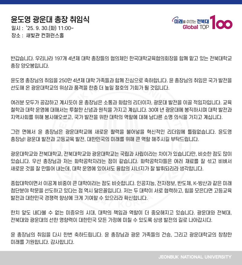 반갑습니다. 우리나라 197개 4년제 대학 총장들의 협의체인 한국대학교육협의회장을 함께 맡고 있는 전북대학교 총장 양오봉입니다. 

윤도영 총장님의 취임을 250만 4년제 대학 가족들과 함께 진심으로 축하합니다. 윤 총장님의 취임은 국가 발전을 선도해 온 광운대학교의 위상과 품격을 한층 더 높일 절호의 기회가 될 것입니다.

여러분 모두가 공감하고 계시듯이 윤 총장님은 소통과 화합의 리더이자, 광운대 발전을 이끌 적임자입니다. 교육 철학과 대학 운영에 대해서는 투철한 신념과 원칙을 가지고 계십니다. 30여 년 광운대에 봉직하시며 대학 발전과 지역사회를 위해 봉사해오셨고, 국가 발전을 위한 대학의 역할에 대해 남다른 소명 의식을 가지고 계십니다. 

그런 면에서 윤 총장님은 광운대학교에 새로운 활력을 불어넣을 혁신적인 리더임에 틀림없습니다. 윤도영 총장님! 광운대 발전과 고등교육 발전, 대한민국의 미래를 위해 큰 역할 해주시길 부탁드립니다.

광운대학교와 전북대학교, 전북대학교와 광운대학교는 국립과 사립이라는 차이가 있습니다만, 비슷한 점도 많이 있습니다. 우선 총장님과 저는 화학공학자라는 점이 같습니다. 화학공학자들은 여러 재료를 잘 섞고 비벼서 새로운 것을 잘 만들어 내는데, 대학 운영에 있어서도 융합의 시너지가 잘 발휘되리라 생각합니다.

종합대학이면서 이공계 비중이 큰 대학이라는 점도 비슷합니다. 인공지능, 전자정보, 반도체, K-방산과 같은 미래 첨단분야 학문을 선도하고 있다는 점 역시 닮은꼴입니다. 저는 두 대학이 서로 협력하고, 힘을 모은다면 고등교육 발전과 대한민국 경쟁력 향상에 크게 기여할 수 있으리라 확신합니다.

한치 앞도 내다볼 수 없는 미증유의 시대, 대학의 책임과 역할이 더 중요해지고 있습니다. 광운대와 전북대, 전북대와 광운대의 선한 영향력이 대한민국 모든 가정에 미칠 수 있도록 상생 발전의 길로 나아갑시다.

윤 총장님의 취임을 다시 한번 축하드립니다. 윤 총장님과 광운 가족들의 건승, 그리고 광운대학교의 창창한 미래를 기원합니다. 감사합니다.