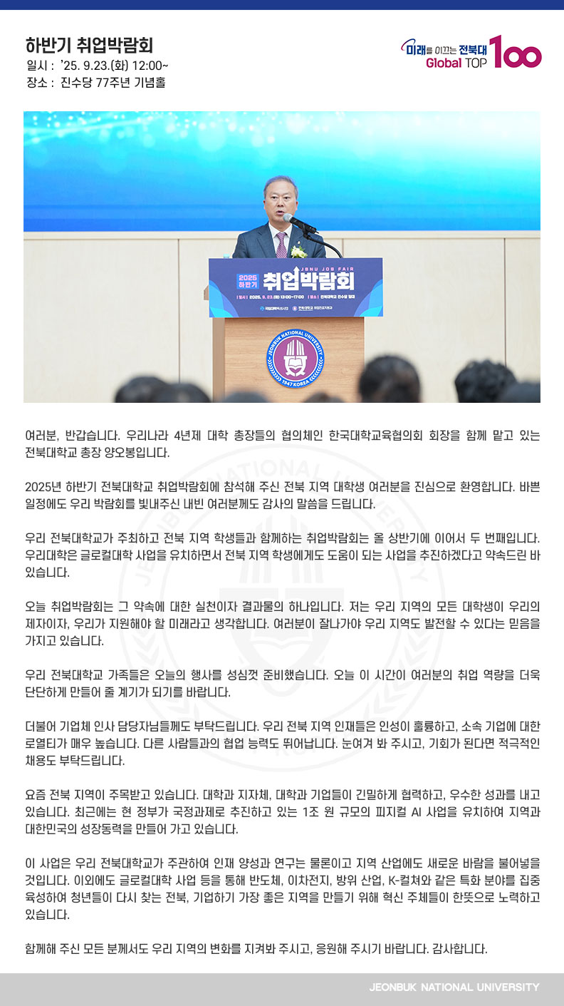 여러분, 반갑습니다. 우리나라 4년제 대학 총장들의 협의체인 한국대학교육협의회 회장을 함께 맡고 있는 전북대학교 총장 양오봉입니다.

2025년 하반기 전북대학교 취업박람회에 참석해 주신 전북 지역 대학생 여러분을 진심으로 환영합니다. 바쁜 일정에도 우리 박람회를 빛내주신 내빈 여러분께도 감사의 말씀을 드립니다.

우리 전북대학교가 주최하고 전북 지역 학생들과 함께하는 취업박람회는 올 상반기에 이어서 두 번째입니다. 우리대학은 글로컬대학 사업을 유치하면서 전북 지역 학생에게도 도움이 되는 사업을 추진하겠다고 약속드린 바 있습니다.

오늘 취업박람회는 그 약속에 대한 실천이자 결과물의 하나입니다. 저는 우리 지역의 모든 대학생이 우리의 제자이자, 우리가 지원해야 할 미래라고 생각합니다. 여러분이 잘나가야 우리 지역도 발전할 수 있다는 믿음을 가지고 있습니다.

우리 전북대학교 가족들은 오늘의 행사를 성심껏 준비했습니다. 오늘 이 시간이 여러분의 취업 역량을 더욱 단단하게 만들어 줄 계기가 되기를 바랍니다. 

더불어 기업체 인사 담당자님들께도 부탁드립니다. 우리 전북 지역 인재들은 인성이 훌륭하고, 소속 기업에 대한 로열티가 매우 높습니다. 다른 사람들과의 협업 능력도 뛰어납니다. 눈여겨 봐 주시고, 기회가 된다면 적극적인 채용도 부탁드립니다.

요즘 전북 지역이 주목받고 있습니다. 대학과 지자체, 대학과 기업들이 긴밀하게 협력하고, 우수한 성과를 내고 있습니다. 최근에는 현 정부가 국정과제로 추진하고 있는 1조 원 규모의 피지컬 AI 사업을 유치하여 지역과 대한민국의 성장동력을 만들어 가고 있습니다.

이 사업은 우리 전북대학교가 주관하여 인재 양성과 연구는 물론이고 지역 산업에도 새로운 바람을 불어넣을 것입니다. 이외에도 글로컬대학 사업 등을 통해 반도체, 이차전지, 방위 산업, K-컬쳐와 같은 특화 분야를 집중 육성하여 청년들이 다시 찾는 전북, 기업하기 가장 좋은 지역을 만들기 위해 혁신 주체들이 한뜻으로 노력하고 있습니다.

함께해 주신 모든 분께서도 우리 지역의 변화를 지켜봐 주시고, 응원해 주시기 바랍니다. 감사합니다.