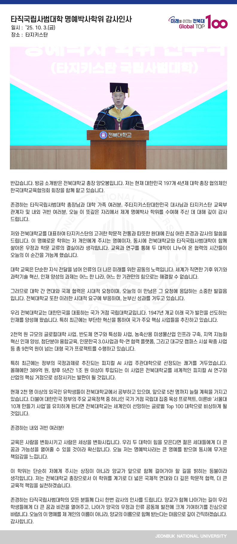 반갑습니다. 방금 소개받은 전북대학교 총장 양오봉입니다. 저는 현재 대한민국 197개 4년제 대학 총장 협의체인 한국대학교육협의회 회장을 함께 맡고 있습니다.

존경하는 타직국립사범대학 총장님과 대학 가족 여러분, 주타지키스탄대한민국 대사님과 타지키스탄 교육부 관계자 및 내외 귀빈 여러분, 오늘 이 뜻깊은 자리에서 제게 명예박사 학위를 수여해 주신 데 대해 깊이 감사드립니다. 

저와 전북대학교를 대표하여 타지키스탄의 고귀한 학문적 전통과 따뜻한 환대에 진심 어린 존경과 감사의 말씀을 드립니다. 이 명예로운 학위는 저 개인에게 주시는 영예이자, 동시에 전북대학교와 타직국립사범대학이 함께 쌓아온 우정과 학문 교류의 결실이라 생각합니다. 교육과 연구를 통해 두 대학이 나누어 온 협력의 시간들이 오늘의 이 순간을 가능케 했습니다.

대학 교육은 단순한 지식 전달을 넘어 인류의 더 나은 미래를 위한 공동의 노력입니다. 세계가 직면한 기후 위기와 과학기술 혁신, 인재 양성의 과제는 어느 한 나라, 어느 한 기관만의 힘으로는 해결할 수 없습니다.

그러므로 대학 간 연대와 국제 협력은 시대적 요청이며, 오늘의 이 만남은 그 요청에 응답하는 소중한 발걸음입니다. 전북대학교 또한 이러한 시대적 요구에 부응하며, 눈부신 성과를 거두고 있습니다.

우리 전북대학교는 대한민국을 대표하는 국가 거점 국립대학교입니다. 1947년 개교 이래
국가 발전을 선도하는 인재를 양성해 왔습니다. 특히 최근에는 부단한 혁신을 통하여 국가 주요 핵심 사업들을 추진하고 있습니다.

2천억 원 규모의 글로컬대학 사업, 반도체 연구와 특성화 사업, 농축산용 미생물산업 인프라 구축, 지역 지능화 혁신 인재 양성, 첨단분야 융합교육, 인문한국 3.0사업과 학-연 협력 플랫폼, 그리고 대규모 캠퍼스 시설 확충 사업 등 총 9천억 원이 넘는 대형 국가 프로젝트를 수행하고 있습니다.

특히 최근에는 정부의 국정과제로 추진되는 피지컬 AI 사업 주관대학으로 선정되는 쾌거를 거두었습니다. 올해에만 389억 원, 향후 5년간 1조 원 이상이 투입되는 이 사업은 전북대학교를 세계적인 피지컬 AI 연구와 산업의 핵심 거점으로 성장시키는 발판이 될 것입니다.

현재 2천 명 이상의 외국인 유학생들이 전북대학교에서 공부하고 있으며, 앞으로 5천 명까지 늘릴 계획을 가지고 있습니다. 더불어 대한민국 정부의 주요 교육정책 중 하나인 국가 거점 국립대 집중 육성 프로젝트, 이른바 ‘서울대 10개 만들기 사업’을 유치하게 된다면 전북대학교는 세계인이 선망하는 글로벌 Top 100 대학으로 비상하게 될 것입니다.

존경하는 내외 귀빈 여러분!

교육은 사람을 변화시키고 사람은 세상을 변화시킵니다. 우리 두 대학이 힘을 모은다면 젊은 세대들에게 더 큰 꿈과 가능성을 열어줄 수 있을 것이라 확신합니다. 오늘 저는 명예박사라는 큰 영예를 받으며 동시에 무거운 책임감을 느낍니다.

이 학위는 단순히 저에게 주시는 상징이 아니라 양교가 앞으로 함께 걸어가야 할 길을 밝히는 등불이라 생각합니다. 저는 전북대학교 총장으로서 이 학위를 계기로 더 넓은 국제적 연대와 더 깊은 학문적 협력, 더 큰 교육적 책임을 실천하겠습니다.

존경하는 타직국립사범대학의 모든 분들께 다시 한번 감사의 인사를 드립니다. 양교가 함께 나아가는 길이 우리 학생들에게 더 큰 꿈과 비전을 열어주고, 나아가 양국의 우정과 인류 공동체 발전에 크게 기여하기를 진심으로 바랍니다. 오늘의 이 명예를 제 개인의 이름이 아니라, 양교의 이름으로 함께 받는다는 마음으로 깊이 간직하겠습니다. 감사합니다.
