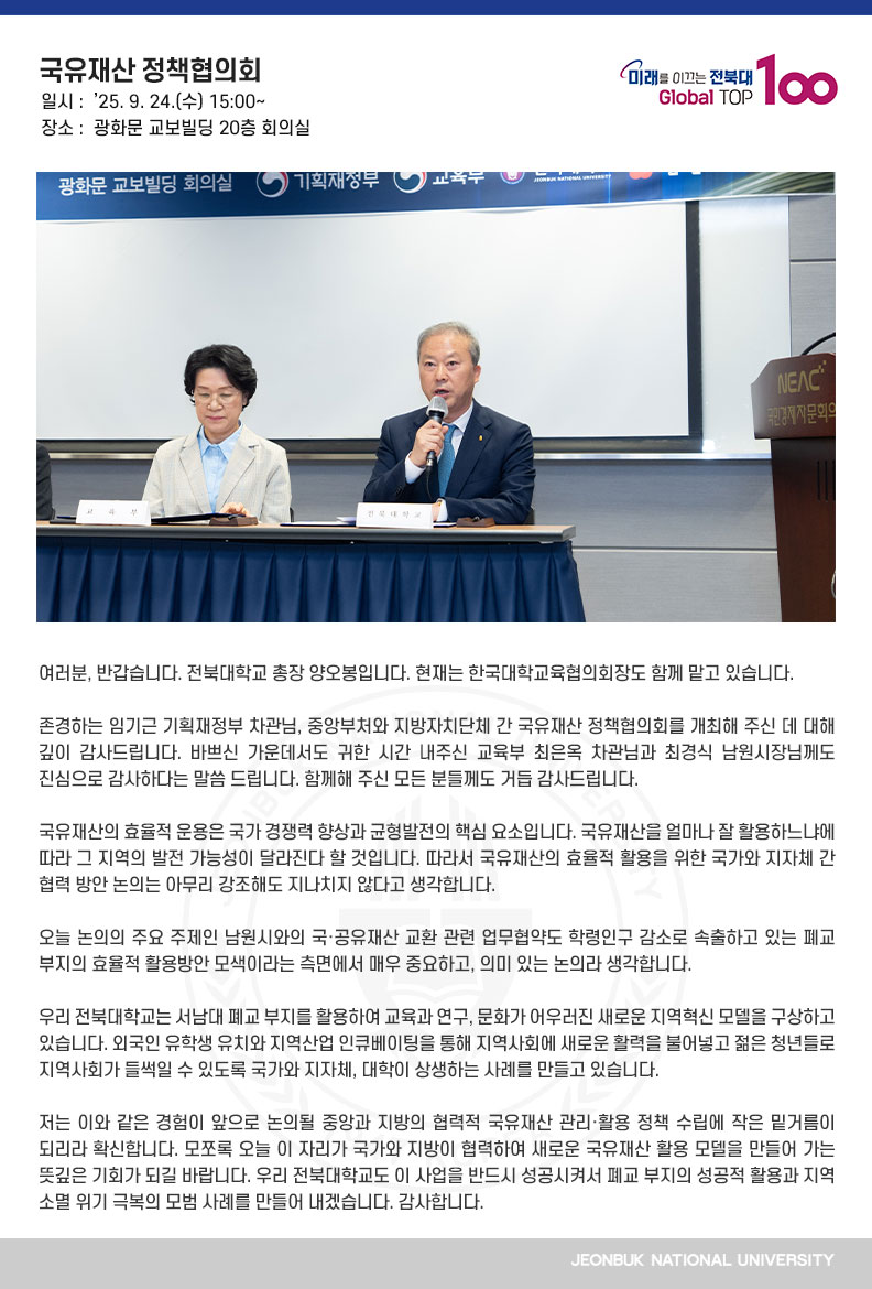 여러분, 반갑습니다. 전북대학교 총장 양오봉입니다. 현재는 한국대학교육협의회장도 함께 맡고 있습니다.

존경하는 임기근 기획재정부 차관님, 중앙부처와 지방자치단체 간 국유재산 정책협의회를 개최해 주신 데 대해 깊이 감사드립니다. 바쁘신 가운데서도 귀한 시간 내주신 교육부 최은옥 차관님과 최경식 남원시장님께도 진심으로 감사하다는 말씀 드립니다. 함께해 주신 모든 분들께도 거듭 감사드립니다.

국유재산의 효율적 운용은 국가 경쟁력 향상과 균형발전의 핵심 요소입니다. 국유재산을 얼마나 잘 활용하느냐에 따라 그 지역의 발전 가능성이 달라진다 할 것입니다. 따라서 국유재산의 효율적 활용을 위한 국가와 지자체 간 협력 방안 논의는 아무리 강조해도 지나치지 않다고 생각합니다.

오늘 논의의 주요 주제인 남원시와의 국·공유재산 교환 관련 업무협약도 학령인구 감소로 속출하고 있는 폐교 부지의 효율적 활용방안 모색이라는 측면에서 매우 중요하고, 의미 있는 논의라 생각합니다.

우리 전북대학교는 서남대 폐교 부지를 활용하여 교육과 연구, 문화가 어우러진 새로운 지역혁신 모델을 구상하고 있습니다. 외국인 유학생 유치와 지역산업 인큐베이팅을 통해 지역사회에 새로운 활력을 불어넣고 젊은 청년들로 지역사회가 들썩일 수 있도록 국가와 지자체, 대학이 상생하는 사례를 만들고 있습니다.

저는 이와 같은 경험이 앞으로 논의될 중앙과 지방의 협력적 국유재산 관리·활용 정책 수립에 작은 밑거름이 되리라 확신합니다. 모쪼록 오늘 이 자리가 국가와 지방이 협력하여 새로운 국유재산 활용 모델을 만들어 가는 뜻깊은 기회가 되길 바랍니다. 우리 전북대학교도 이 사업을 반드시 성공시켜서 폐교 부지의 성공적 활용과 지역 소멸 위기 극복의 모범 사례를 만들어 내겠습니다. 감사합니다.