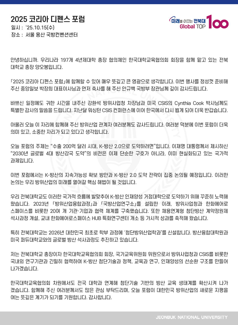 안녕하십니까. 우리나라 197개 4년제대학 총장 협의체인 한국대학교육협의회 회장을 함께 맡고 있는 전북대학교 총장 양오봉입니다.

「2025 코리아 디펜스 포럼」에 함께할 수 있어 매우 뜻깊고 큰 영광으로 생각합니다. 이번 행사를 정성껏 준비해 주신 중앙일보 박장희 대표이사님과 먼저 축사를 해 주신 안규백 국방부 장관님께 깊이 감사드립니다.

바쁘신 일정에도 귀한 시간을 내주신 강환석 방위사업청 차장님과 미국 CSIS의 Cynthia Cook 박사님께도 특별한 감사의 말씀을 드립니다. 지난달 워싱턴 CSIS 컨퍼런스에 이어 한국에서 다시 뵙게 되어 더욱 반갑습니다.

아울러 오늘 이 자리에 함께해 주신 방위산업 관계자 여러분께도 감사드립니다. 여러분 덕분에 이번 포럼이 더욱 의미 있고, 소중한 자리가 되고 있다고 생각합니다.

오늘 포럼의 주제는 “수출 200억 달러 시대, K-방산 2.0으로 도약하려면”입니다. 이재명 대통령께서 제시하신 “2030년 글로벌 4대 방산강국 도약”의 비전은 이제 단순한 구호가 아니라, 이미 현실화되고 있는 국가적 과제입니다. 

이번 포럼에서는 K-방산의 지속가능성 확보 방안과 K-방산 2.0 도약 전략이 집중 논의될 예정입니다. 이러한 논의는 우리 방위산업의 미래를 열어갈 핵심 해법이 될 것입니다.

우리 전북대학교도 이러한 국가적 흐름에 발맞추어 K-방산 인재양성 거점대학으로 도약하기 위해 꾸준히 노력해 왔습니다. 2023년 「방위산업융합과정」과 「국방산업연구소」를 설립한 이래, 방위사업청과 한화에어로스페이스를 비롯한 20여 개 기관·기업과 협력 체계를 구축했습니다. 또한 채용연계형 첨단방산 계약정원제 석사과정 개설, 교내 한화에어로스페이스 HUB 특화연구센터 개소 등 가시적 성과를 축적해 왔습니다.

특히 전북대학교는 2026년 대한민국 최초로 학부 과정에 ‘첨단방위산업학과’를 신설합니다. 방산융합대학원과 미국 퍼듀대학교와의 글로벌 방산 석사과정도 추진하고 있습니다.

저는 전북대학교 총장이자 한국대학교육협의회 회장, 국가교육위원회 위원으로서 방위사업청과 CSIS를 비롯한 국내외 연구기관과 긴밀히 협력하여 K-방산 첨단기술과 정책, 교육과 연구, 인재양성의 선순환 구조를 만들어 나가겠습니다.

한국대학교육협의회 차원에서도 전국 대학과 연계해 첨단기술 기반의 방산 교육 생태계를 확산시켜 나가겠습니다. 함께해 주신 여러분께서도 많은 관심 부탁드리며, 오늘 포럼이 대한민국 방위산업의 새로운 지평을 여는 뜻깊은 계기가 되기를 기원합니다. 감사합니다.