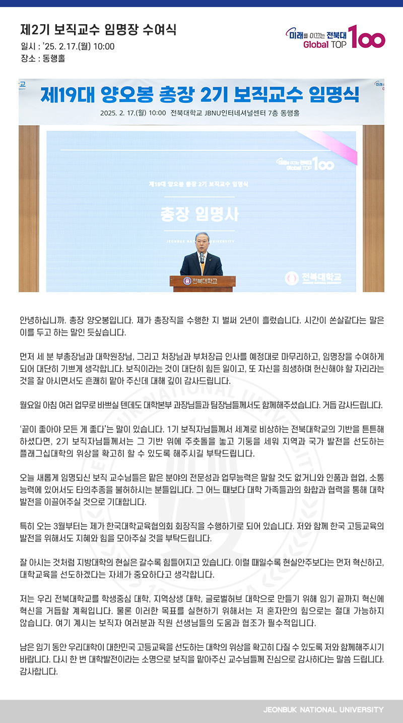 안녕하십니까. 총장 양오봉입니다. 제가 총장직을 수행한 지 벌써 2년이 흘렀습니다. 시간이 쏜살같다는 말은 이를 두고 하는 말인 듯싶습니다.

먼저 세 분 부총장님과 대학원장님, 그리고 처장님과 부처장급 인사를 예정대로 마무리하고, 임명장을 수여하게 되어 대단히 기쁘게 생각합니다. 보직이라는 것이 대단히 힘든 일이고, 또 자신을 희생하며 헌신해야 할 자리라는 것을 잘 아시면서도 흔쾌히 맡아 주신데 대해 깊이 감사드립니다.

월요일 아침 여러 업무로 바쁘실 텐데도 대학본부 과장님들과 팀장님들께서도 함께해주셨습니다. 거듭 감사드립니다.

‘끝이 좋아야 모든 게 좋다’는 말이 있습니다. 1기 보직자님들께서 세계로 비상하는 전북대학교의 기반을 튼튼해 하셨다면, 2기 보직자님들께서는 그 기반 위에 주춧돌을 놓고 기둥을 세워 지역과 국가 발전을 선도하는 플래그십대학의 위상을 확고히 할 수 있도록 해주시길 부탁드립니다.

오늘 새롭게 임명되신 보직 교수님들은 맡은 분야의 전문성과 업무능력은 말할 것도 없거니와 인품과 협업, 소통 능력에 있어서도 타의추종을 불허하시는 분들입니다. 그 어느 때보다 대학 가족들과의 화합과 협력을 통해 대학 발전을 이끌어주실 것으로 기대합니다.

특히 오는 3월부터는 제가 한국대학교육협의회 회장직을 수행하기로 되어 있습니다. 저와 함께 한국 고등교육의 발전을 위해서도 지혜와 힘을 모아주실 것을 부탁드립니다. 

잘 아시는 것처럼 지방대학의 현실은 갈수록 힘들어지고 있습니다. 이럴 때일수록 현실안주보다는 먼저 혁신하고, 대학교육을 선도하겠다는 자세가 중요하다고 생각합니다. 
 
저는 우리 전북대학교를 학생중심 대학, 지역상생 대학, 글로벌허브 대학으로 만들기 위해 임기 끝까지 혁신에 혁신을 거듭할 계획입니다. 물론 이러한 목표를 실현하기 위해서는 저 혼자만의 힘으로는 절대 가능하지 않습니다. 여기 계시는 보직자 여러분과 직원 선생님들의 도움과 협조가 필수적입니다.

남은 임기 동안 우리대학이 대한민국 고등교육을 선도하는 대학의 위상을 확고히 다질 수 있도록 저와 함께해주시기 바랍니다. 다시 한 번 대학발전이라는 소명으로 보직을 맡아주신 교수님들께 진심으로 감사하다는 말씀 드립니다. 감사합니다.