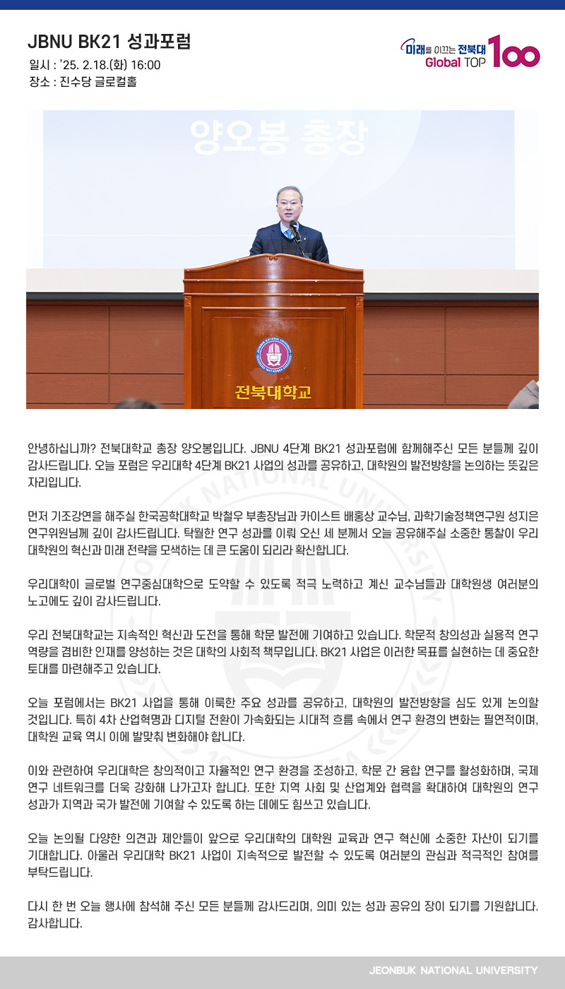 안녕하십니까? 전북대학교 총장 양오봉입니다. JBNU 4단계 BK21 성과포럼에 함께해주신 모든 분들께 깊이 감사드립니다. 오늘 포럼은 우리대학 4단계 BK21 사업의 성과를 공유하고, 대학원의 발전방향을 논의하는 뜻깊은 자리입니다.
 
먼저 기조강연을 해주실 한국공학대학교 박철우 부총장님과 카이스트 배홍상 교수님, 과학기술정책연구원 성지은 연구위원님께 깊이 감사드립니다. 탁월한 연구 성과를 이뤄 오신 세 분께서 오늘 공유해주실 소중한 통찰이 우리 대학원의 혁신과 미래 전략을 모색하는 데 큰 도움이 되리라 확신합니다.

우리대학이 글로벌 연구중심대학으로 도약할 수 있도록 적극 노력하고 계신 교수님들과 대학원생 여러분의 노고에도 깊이 감사드립니다.

우리 전북대학교는 지속적인 혁신과 도전을 통해 학문 발전에 기여하고 있습니다. 학문적 창의성과 실용적 연구 역량을 겸비한 인재를 양성하는 것은 대학의 사회적 책무입니다. BK21 사업은 이러한 목표를 실현하는 데 중요한 토대를 마련해주고 있습니다.

오늘 포럼에서는 BK21 사업을 통해 이룩한 주요 성과를 공유하고, 대학원의 발전방향을 심도 있게 논의할 것입니다. 특히 4차 산업혁명과 디지털 전환이 가속화되는 시대적 흐름 속에서 연구 환경의 변화는 필연적이며, 대학원 교육 역시 이에 발맞춰 변화해야 합니다.

이와 관련하여 우리대학은 창의적이고 자율적인 연구 환경을 조성하고, 학문 간 융합 연구를 활성화하며, 국제 연구 네트워크를 더욱 강화해 나가고자 합니다. 또한 지역 사회 및 산업계와 협력을 확대하여 대학원의 연구 성과가 지역과 국가 발전에 기여할 수 있도록 하는 데에도 힘쓰고 있습니다.

오늘 논의될 다양한 의견과 제안들이 앞으로 우리대학의 대학원 교육과 연구 혁신에 소중한 자산이 되기를 기대합니다. 아울러 우리대학 BK21 사업이 지속적으로 발전할 수 있도록 여러분의 관심과 적극적인 참여를 부탁드립니다.

다시 한 번 오늘 행사에 참석해 주신 모든 분들께 감사드리며, 의미 있는 성과 공유의 장이 되기를 기원합니다. 감사합니다.