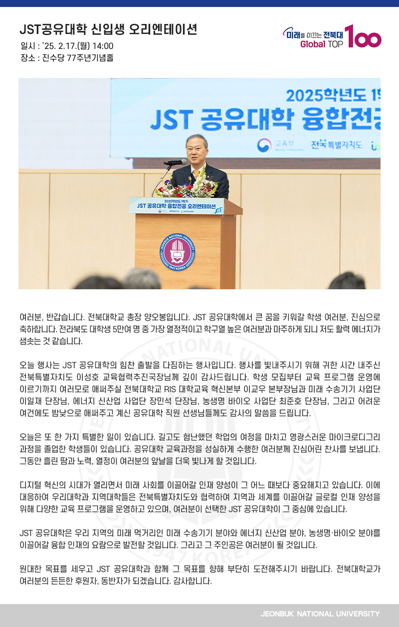 여러분, 반갑습니다. 전북대학교 총장 양오봉입니다. JST 공유대학에서 큰 꿈을 키워갈 학생 여러분, 진심으로 축하합니다. 전라북도 대학생 5만여 명 중 가장 열정적이고 학구열 높은 여러분과 마주하게 되니 저도 활력 에너지가 샘솟는 것 같습니다.

오늘 행사는 JST 공유대학의 힘찬 출발을 다짐하는 행사입니다. 행사를 빛내주시기 위해 귀한 시간 내주신 전북특별자치도 이성호 교육협력추진국장님께 깊이 감사드립니다. 학생 모집부터 교육 프로그램 운영에 이르기까지 여러모로 애써주실 전북대학교 RIS 대학교육 혁신본부 이교우 본부장님과 미래 수송기기 사업단 이일재 단장님, 에너지 신산업 사업단 장민석 단장님, 농생명 바이오 사업단 최준호 단장님, 그리고 어려운 여건에도 밤낮으로 애써주고 계신 공유대학 직원 선생님들께도 감사의 말씀을 드립니다.

오늘은 또 한 가지 특별한 일이 있습니다. 길고도 험난했던 학업의 여정을 마치고 영광스러운 마이크로디그리 과정을 졸업한 학생들이 있습니다. 공유대학 교육과정을 성실하게 수행한 여러분께 진심어린 찬사를 보냅니다. 그동안 흘린 땀과 노력, 열정이 여러분의 앞날을 더욱 빛나게 할 것입니다.

디지털 혁신의 시대가 열리면서 미래 사회를 이끌어갈 인재 양성이 그 어느 때보다 중요해지고 있습니다. 이에 대응하여 우리대학과 지역대학들은 전북특별자치도와 협력하여 지역과 세계를 이끌어갈 글로컬 인재 양성을 위해 다양한 교육 프로그램을 운영하고 있으며, 여러분이 선택한 JST 공유대학이 그 중심에 있습니다.

JST 공유대학은 우리 지역의 미래 먹거리인 미래 수송기기 분야와 에너지 신산업 분야, 농생명바이오 분야를 이끌어갈 융합 인재의 요람으로 발전할 것입니다. 그리고 그 주인공은 여러분이 될 것입니다.

원대한 목표를 세우고 JST 공유대학과 함께 그 목표를 향해 부단히 도전해주시기 바랍니다. 전북대학교가 여러분의 든든한 후원자, 동반자가 되겠습니다. 감사합니다.