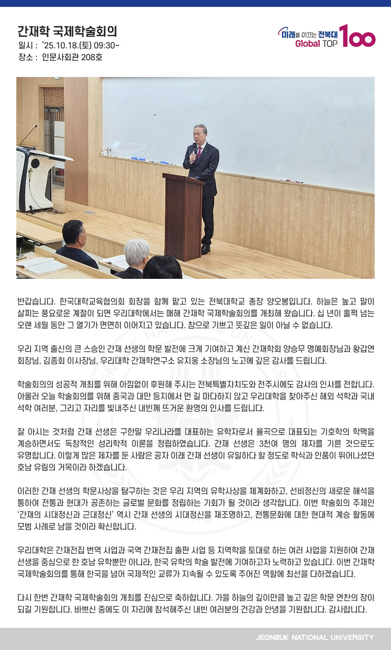 반갑습니다. 한국대학교육협의회 회장을 함께 맡고 있는 전북대학교 총장 양오봉입니다. 하늘은 높고 말이 살찌는 풍요로운 계절이 되면 우리대학에서는 매해 간재학 국제학술회의를 개최해 왔습니다. 십 년이 훌쩍 넘는 오랜 세월 동안 그 열기가 면면히 이어지고 있습니다. 참으로 기쁘고 뜻깊은 일이 아닐 수 없습니다.

우리 지역 출신의 큰 스승인 간재 선생의 학문 발전에 크게 기여하고 계신 간재학회 양승무 명예회장님과 황갑연 회장님, 김종회 이사장님, 우리대학 간재학연구소 유지웅 소장님의 노고에 깊은 감사를 드립니다.

학술회의의 성공적 개최를 위해 아낌없이 후원해 주시는 전북특별자치도와 전주시에도 감사의 인사를 전합니다. 아울러 오늘 학술회의를 위해 중국과 대만 등지에서 먼 길 마다하지 않고 우리대학을 찾아주신 해외 석학과 국내 석학 여러분, 그리고 자리를 빛내주신 내빈께 뜨거운 환영의 인사를 드립니다.

잘 아시는 것처럼 간재 선생은 구한말 우리나라를 대표하는 유학자로서 율곡으로 대표되는 기호학의 학맥을 계승하면서도 독창적인 성리학적 이론을 정립하였습니다. 간재 선생은 3천여 명의 제자를 기른 것으로도 유명합니다. 이렇게 많은 제자를 둔 사람은 공자 이래 간재 선생이 유일하다 할 정도로 학식과 인품이 뛰어나셨던 호남 유림의 거목이라 하겠습니다.

이러한 간재 선생의 학문사상을 탐구하는 것은 우리 지역의 유학사상을 체계화하고, 선비정신의 새로운 해석을 통하여 전통과 현대가 공존하는 글로벌 문화를 정립하는 기회가 될 것이라 생각합니다. 이번 학술회의 주제인 ‘간재의 시대정신과 근대정신’ 역시 간재 선생의 시대정신을 재조명하고, 전통문화에 대한 현대적 계승 활동에 모범 사례로 남을 것이라 확신합니다.

우리대학은 간재전집 번역 사업과 국역 간재전집 출판 사업 등 지역학을 토대로 하는 여러 사업을 지원하여 간재 선생을 중심으로 한 호남 유학뿐만 아니라, 한국 유학의 학술 발전에 기여하고자 노력하고 있습니다. 이번 간재학 국제학술회의를 통해 한국을 넘어 국제적인 교류가 지속될 수 있도록 주어진 역할에 최선을 다하겠습니다. 

다시 한번 간재학 국제학술회의 개최를 진심으로 축하합니다. 가을 하늘의 깊이만큼 높고 깊은 학문 연찬의 장이 되길 기원합니다. 바쁘신 중에도 이 자리에 참석해주신 내빈 여러분의 건강과 안녕을 기원합니다. 감사합니다.
