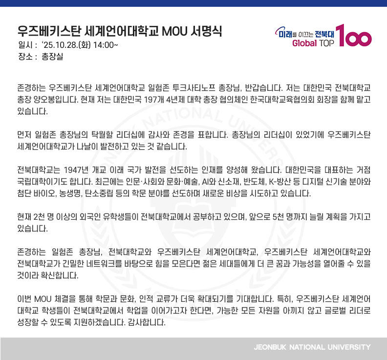 존경하는 우즈베키스탄 세계언어대학교 일험존 투크사티노프 총장님, 반갑습니다. 저는 대한민국 전북대학교 총장 양오봉입니다. 현재 저는 대한민국 197개 4년제 대학 총장 협의체인 한국대학교육협의회 회장을 함께 맡고 있습니다.

먼저 일험존 총장님의 탁월할 리더십에 감사와 존경을 표합니다. 총장님의 리더십이 있었기에 우즈베키스탄 세계언어대학교가 나날이 발전하고 있는 것 같습니다.

전북대학교는 1947년 개교 이래 국가 발전을 선도하는 인재를 양성해 왔습니다. 대한민국을 대표하는 거점 국립대학이기도 합니다. 최근에는 인문·사회와 문화·예술, AI와 신소재, 반도체, K-방산 등 디지털 신기술 분야와 첨단 바이오, 농생명, 탄소중립 등의 학문 분야를 선도하며 새로운 비상을 시도하고 있습니다.

현재 2천 명 이상의 외국인 유학생들이 전북대학교에서 공부하고 있으며, 앞으로 5천 명까지 늘릴 계획을 가지고 있습니다.

존경하는 일험존 총장님, 전북대학교와 우즈베키스탄 세계언어대학교, 우즈베키스탄 세계언어대학교와 전북대학교가 긴밀한 네트워크를 바탕으로 힘을 모은다면 젊은 세대들에게 더 큰 꿈과 가능성을 열어줄 수 있을 것이라 확신합니다.

이번 MOU 체결을 통해 학문과 문화, 인적 교류가 더욱 확대되기를 기대합니다. 특히, 우즈베키스탄 세계언어대학교 학생들이 전북대학교에서 학업을 이어가고자 한다면, 가능한 모든 자원을 아끼지 않고 글로벌 리더로 성장할 수 있도록 지원하겠습니다. 감사합니다.