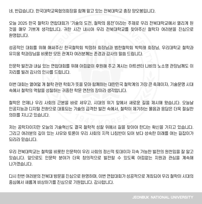 네, 반갑습니다. 한국대학교육협의회장을 함께 맡고 있는 전북대학교 총장 양오봉입니다.

오늘 2025 한국 철학자 연합대회가 ‘기술의 도전, 철학의 응전’이라는 주제로 우리 전북대학교에서 열리게 된 것을 매우 기쁘게 생각합니다. 귀한 시간 내시어 우리 전북대학교를 찾아주신 철학자 여러분을 진심으로 환영합니다.

성공적인 대회를 위해 애써주신 한국철학회 박정하 회장님과 범한철학회 박학래 회장님, 우리대학교 철학과 유지웅 학과장님을 비롯한 모든 관계자 여러분께는 존경과 감사의 말씀 드립니다.

인문학 발전과 내실 있는 연합대회를 위해 아낌없이 후원해 주고 계시는 아트센터 나비의 노소영 관장님께도 이 자리를 빌려 감사의 인사를 드립니다.

이번 대회는 열여덟 개 철학 관련 학회가 뜻을 모아 함께하는 대한민국 철학계의 가장 큰 축제이자, 기술문명 시대 속에서 철학의 역할을 성찰하는 귀중한 학문 연찬의 장이라 생각합니다.

철학은 언제나 우리 사회의 근본을 바로 세우고, 시대의 위기 앞에서 새로운 길을 제시해 왔습니다. 오늘날 인공지능과 디지털 전환으로 대표되는 기술의 급격한 발전 속에서, 철학이 제기하는 물음과 응답은 더욱 절실한 의미를 지니고 있습니다.

저는 공학자이지만 오늘의 기술혁신도 결국 철학적 성찰 위에서 길을 찾아야 한다는 확신을 가지고 있습니다. 그리고 여러분의 깊이 있는 사유와 토론이 우리 사회의 지적 나침반이 되어 보다 성숙한 미래를 여는 길잡이가 되리라 믿습니다.

우리 전북대학교는 철학을 비롯한 인문학이 우리 사회의 정신적 토대이자 지속 가능한 발전의 원천임을 잘 알고 있습니다. 앞으로도 인문학 분야가 더욱 창의적으로 발전할 수 있도록 아낌없는 지원과 관심을 계속해 나가겠습니다.

다시 한번 여러분의 전북대 방문을 진심으로 환영하며, 이번 연합대회가 성공적으로 개최되어 우리 철학이 시대의 중심에서 새롭게 비상하기를 진심으로 기원합니다. 감사합니다.