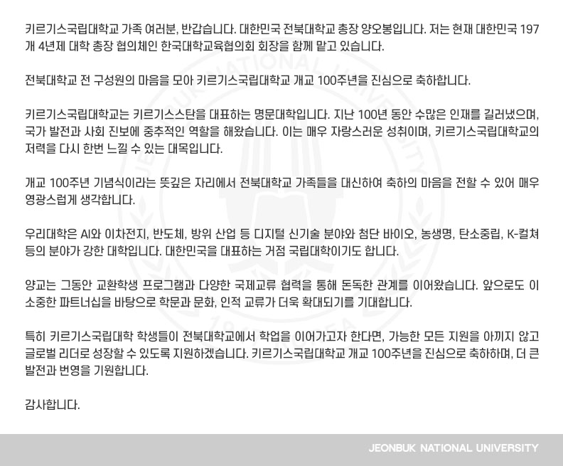 키르기스국립대학교 가족 여러분, 반갑습니다. 대한민국 전북대학교 총장 양오봉입니다. 저는 현재 대한민국 197개 4년제 대학 총장 협의체인 한국대학교육협의회 회장을 함께 맡고 있습니다.

전북대학교 전 구성원의 마음을 모아 키르기스국립대학교 개교 100주년을 진심으로 축하합니다.

키르기스국립대학교는 키르기스스탄을 대표하는 명문대학입니다. 지난 100년 동안 수많은 인재를 길러냈으며, 국가 발전과 사회 진보에 중추적인 역할을 해왔습니다. 이는 매우 자랑스러운 성취이며, 키르기스국립대학교의 저력을 다시 한번 느낄 수 있는 대목입니다.

개교 100주년 기념식이라는 뜻깊은 자리에서 전북대학교 가족들을 대신하여 축하의 마음을 전할 수 있어 매우 영광스럽게 생각합니다.

우리대학은 AI와 이차전지, 반도체, 방위 산업 등 디지털 신기술 분야와 첨단 바이오, 농생명, 탄소중립, K-컬쳐 등의 분야가 강한 대학입니다. 대한민국을 대표하는 거점 국립대학이기도 합니다. 

양교는 그동안 교환학생 프로그램과 다양한 국제교류 협력을 통해 돈독한 관계를 이어왔습니다. 앞으로도 이 소중한 파트너십을 바탕으로 학문과 문화, 인적 교류가 더욱 확대되기를 기대합니다.

특히 키르기스국립대학 학생들이 전북대학교에서 학업을 이어가고자 한다면, 가능한 모든 지원을 아끼지 않고 글로벌 리더로 성장할 수 있도록 지원하겠습니다. 키르기스국립대학교 개교 100주년을 진심으로 축하하며, 더 큰 발전과 번영을 기원합니다.

감사합니다.