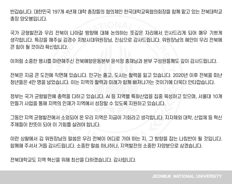 반갑습니다. 대한민국 197개 4년제 대학 총장들의 협의체인 한국대학교육협의회장을 함께 맡고 있는 전북대학교 총장 양오봉입니다.

국가 균형발전과 우리 전북이 나아갈 방향에 대해 논의하는 뜻깊은 자리에서 인사드리게 되어 매우 기쁘게 생각합니다. 특강을 해주실 김경수 지방시대위원장님, 진심으로 감사드립니다. 위원장님의 혜안이 우리 전북에 큰 힘이 될 것이라 확신합니다.

이처럼 소중한 행사를 마련해주신 전북애향운동본부 윤석정 총재님과 본부 구성원들께도 깊이 감사드립니다.

전북은 지금 큰 도전에 직면해 있습니다. 인구는 줄고, 도시는 활력을 잃고 있습니다. 2020년 이후 전북을 떠난 청년들은 4만 명을 넘었습니다. 이는 지역의 활력과 미래가 함께 빠져나가는 것이기에 더욱더 안타깝습니다.

정부는 국가 균형발전에 총력을 다하고 있습니다. AI 등 지역별 특화산업을 집중 육성하고 있으며, 서울대 10개 만들기 사업을 통해 지역의 인재가 지역에서 성장할 수 있도록 지원하고 있습니다.

그동안 지역 균형발전에서 소외되어 온 우리 지역은 지금이 기회라고 생각합니다. 지자체와 대학, 산업체 등 혁신 주체들이 한뜻이 되어 이 기회를 살려야 합니다.

이런 상황에서 김 위원장님의 말씀은 우리 전북이 어디로 가야 하는 지, 그 방향을 잡는 나침반이 될 것입니다. 함께해 주셔서 거듭 감사드립니다. 소중한 말씀 하나하나, 지역발전의 소중한 자양분으로 삼겠습니다.

전북대학교도 지역 혁신을 위해 최선을 다하겠습니다. 감사합니다.