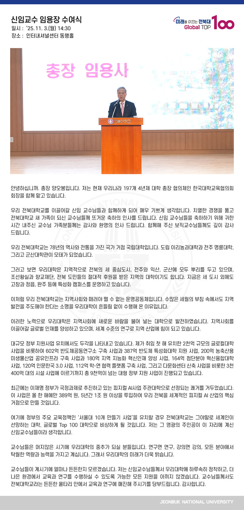 안녕하십니까. 총장 양오봉입니다. 저는 현재 우리나라 197개 4년제 대학 총장 협의체인 한국대학교육협의회 회장을 함께 맡고 있습니다.

우리 전북대학교를 이끌어갈 신임 교수님들과 함께하게 되어 매우 기쁘게 생각합니다. 치열한 경쟁을 뚫고 전북대학교 새 가족이 되신 교수님들께 뜨거운 축하의 인사를 드립니다. 신임 교수님들을 축하하기 위해 귀한 시간 내주신 교수님 가족분들께는 감사와 환영의 인사 드립니다. 함께해 주신 보직교수님들께도 깊이 감사드립니다.

우리 전북대학교는 78년의 역사와 전통을 가진 국가 거점 국립대학입니다. 도립 이리농과대학과 전주 명륜대학, 그리고 군산대학관이 모태가 되었습니다.

그러고 보면 우리대학은 지역적으로 전북의 세 중심도시, 전주와 익산, 군산에 모두 뿌리를 두고 있으며, 조선황실과 향교재단, 전북 도민들의 절대적 후원을 받은 지역의 대학이기도 합니다. 지금은 세 도시 외에도 고창과 정읍, 완주 등에 특성화 캠퍼스를 운영하고 있습니다.

이처럼 우리 전북대학교는 지역사회와 떼려야 뗄 수 없는 운명공동체입니다. 수많은 세월의 부침 속에서도 지역 발전을 주도해야 한다는 소명을 우리대학이 흔들림 없이 수행해 온 이유입니다.

이러한 노력으로 우리대학은 지역사회에 새로운 바람을 불어 넣는 대학으로 발전하였습니다. 지역사회를 이끌어갈 글로벌 인재를 양성하고 있으며, 세계 수준의 연구로 지역 산업에 힘이 되고 있습니다.

대규모 정부 지원사업 유치에서도 두각을 나타내고 있습니다. 제가 취임 첫 해 유치한 2천억 규모의 글로컬대학 사업을 비롯하여 602억 반도체공동연구소 구축 사업과 387억 반도체 특성화대학 지원 사업, 200억 농축산용 미생물산업 공유인프라 구축 사업과 180억 지역 지능화 혁신인재 양성 사업, 164억 첨단분야 혁신융합대학 사업, 120억 인문한국 3.0 사업, 112억 학-연 협력 플랫폼 구축 사업, 그리고 다문화센터 신축 사업을 비롯한 3천400억 대의 시설 사업에 이르기까지 총 9천억이 넘는 대형 정부 지원 사업이 진행되고 있습니다.

최근에는 이재명 정부가 국정과제로 추진하고 있는 피지컬 AI사업 주관대학으로 선정되는 쾌거를 거두었습니다. 이 사업은 올 한 해에만 389억 원, 5년간 1조 원 이상을 투입하여 우리 전북을 세계적인 피지컬 AI 산업의 핵심 거점으로 만들 것입니다.

여기에 정부의 주요 교육정책인 ‘서울대 10개 만들기 사업’을 유치할 경우 전북대학교는 그야말로 세계인이 선망하는 대학, 글로벌 Top 100 대학으로 비상하게 될 것입니다. 저는 그 영광의 주인공이 이 자리에 계신 신임교수님들이라 생각합니다.

교수님들은 머지않은 시기에 우리대학의 중추가 되실 분들입니다. 연구면 연구, 강의면 강의, 모든 분야에서 탁월한 역량과 능력을 가지고 계십니다. 그래서 우리대학의 미래가 더욱 밝습니다.

교수님들이 계시기에 얼마나 든든한지 모르겠습니다. 저는 신임교수님들께서 우리대학에 하루속히 정착하고, 더 나은 환경에서 교육과 연구를 수행하실 수 있도록 가능한 모든 지원을 아끼지 않겠습니다. 교수님들께서도 전북대학교라는 든든한 울타리 안에서 교육과 연구에 매진해 주시기를 당부드립니다. 감사합니다. 