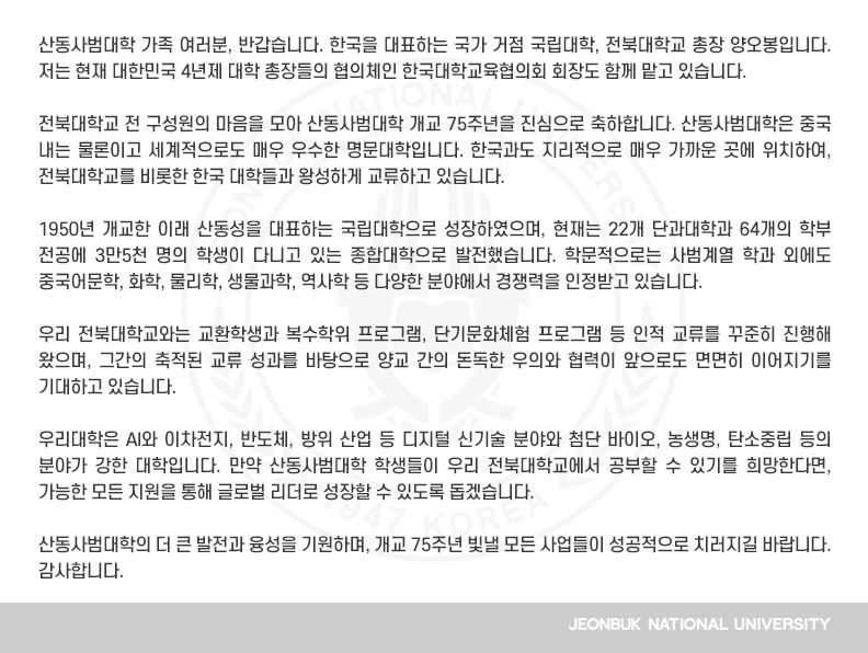 산동사범대학 가족 여러분, 반갑습니다. 한국을 대표하는 국가 거점 국립대학, 전북대학교 총장 양오봉입니다. 저는 현재 대한민국 4년제 대학 총장들의 협의체인 한국대학교육협의회 회장도 함께 맡고 있습니다.
 
전북대학교 전 구성원의 마음을 모아 산동사범대학 개교 75주년을 진심으로 축하합니다. 산동사범대학은 중국 내는 물론이고 세계적으로도 매우 우수한 명문대학입니다. 한국과도 지리적으로 매우 가까운 곳에 위치하여, 전북대학교를 비롯한 한국 대학들과 왕성하게 교류하고 있습니다.

1950년 개교한 이래 산동성을 대표하는 국립대학으로 성장하였으며, 현재는 22개 단과대학과 64개의 학부 전공에 3만5천 명의 학생이 다니고 있는 종합대학으로 발전했습니다. 학문적으로는 사범계열 학과 외에도 중국어문학, 화학, 물리학, 생물과학, 역사학 등 다양한 분야에서 경쟁력을 인정받고 있습니다.

우리 전북대학교와는 교환학생과 복수학위 프로그램, 단기문화체험 프로그램 등 인적 교류를 꾸준히 진행해 왔으며, 그간의 축적된 교류 성과를 바탕으로 양교 간의 돈독한 우의와 협력이 앞으로도 면면히 이어지기를 기대하고 있습니다.

우리대학은 AI와 이차전지, 반도체, 방위 산업 등 디지털 신기술 분야와 첨단 바이오, 농생명, 탄소중립 등의 분야가 강한 대학입니다. 만약 산동사범대학 학생들이 우리 전북대학교에서 공부할 수 있기를 희망한다면, 가능한 모든 지원을 통해 글로벌 리더로 성장할 수 있도록 돕겠습니다.

산동사범대학의 더 큰 발전과 융성을 기원하며, 개교 75주년 빛낼 모든 사업들이 성공적으로 치러지길 바랍니다. 감사합니다.