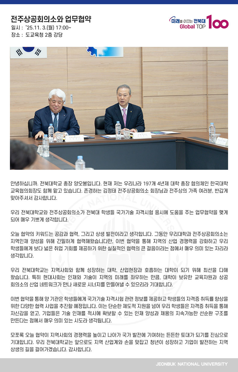 안녕하십니까. 전북대학교 총장 양오봉입니다. 현재 저는 우리나라 197개 4년제 대학 총장 협의체인 한국대학교육협의회장도 함께 맡고 있습니다. 존경하는 김정태 전주상공회의소 회장님과 전주상의 가족 여러분, 반갑게 맞아주셔서 감사합니다.

우리 전북대학교와 전주상공회의소가 전북대 학생들 국가기술 자격시험 응시에 도움을 주는 업무협약을 맺게 되어 매우 기쁘게 생각합니다.

오늘 협약의 키워드는 공감과 협력, 그리고 상생 발전이라고 생각합니다. 그동안 우리대학과 전주상공회의소는 지역인재 양성을 위해 긴밀하게 협력해왔습니다만, 이번 협약을 통해 지역의 산업 경쟁력을 강화하고 우리 학생들에게 보다 넓은 취업 기회를 제공하기 위한 실질적인 협력의 큰 걸음이라는 점에서 매우 의미 있는 자리라 생각합니다.

우리 전북대학교는 지역사회와 함께 성장하는 대학, 산업현장과 호흡하는 대학이 되기 위해 최선을 다해왔습니다. 특히 현대사회는 인재와 기술이 지역의 미래를 좌우하는 만큼, 대학이 보유한 교육자원과 상공회의소의 산업 네트워크가 만나 새로운 시너지를 만들어낼 수 있으리라 기대합니다.

이번 협약을 통해 양 기관은 학생들에게 국가기술 자격시험 관련 정보를 제공하고 학생들의 자격증 취득률 향상을 위한 다양한 협력 사업을 추진할 예정입니다. 이는 단순한 제도적 지원을 넘어 우리 학생들은 자격증 취득을 통해 자신감을 얻고, 기업들은 기술 인재를 적시에 확보할 수 있는 인재 양성과 채용의 지속가능한 선순환 구조를 만든다는 점에서 매우 의미 있는 시도라 생각됩니다.

모쪼록 오늘 협약이 지역사회의 경쟁력을 높이고 나아가 국가 발전에 기여하는 든든한 토대가 되기를 진심으로 기대합니다. 우리 전북대학교는 앞으로도 지역 산업계와 손을 맞잡고 청년이 성장하고 기업이 발전하는 지역 상생의 길을 걸어가겠습니다. 감사합니다.