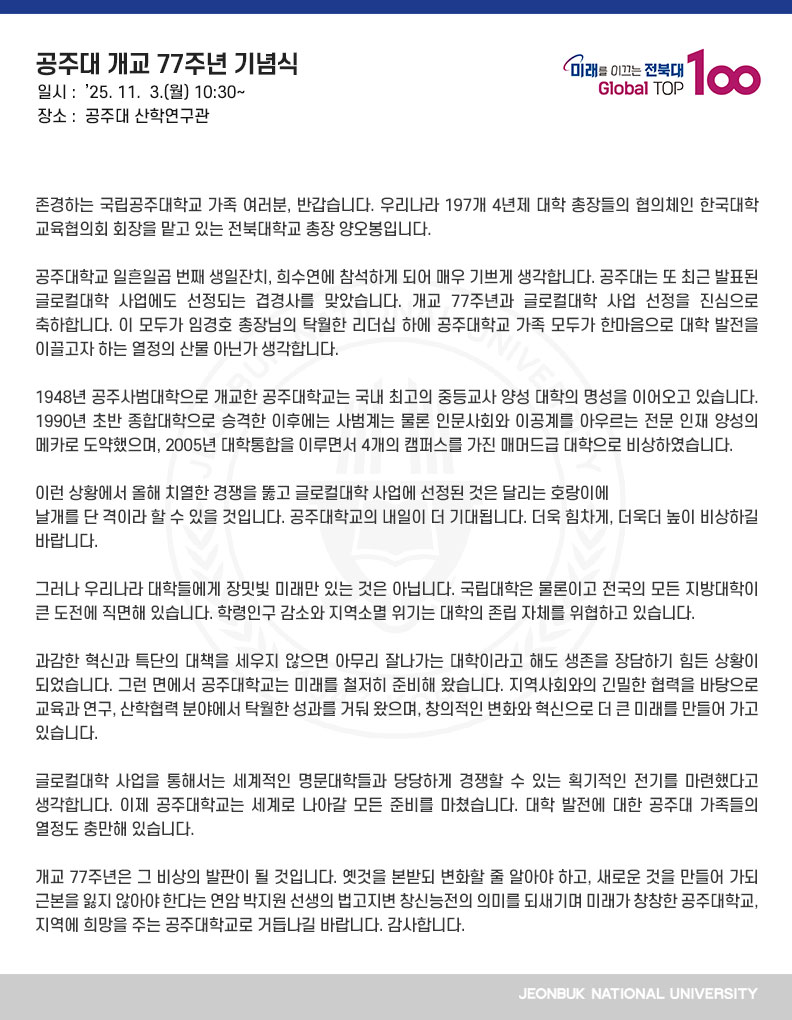 존경하는 국립공주대학교 가족 여러분, 반갑습니다. 우리나라 197개 4년제 대학 총장들의 협의체인 한국대학교육협의회 회장을 맡고 있는 전북대학교 총장 양오봉입니다.

공주대학교 일흔일곱 번째 생일잔치, 희수연에 참석하게 되어 매우 기쁘게 생각합니다. 공주대는 또 최근 발표된 글로컬대학 사업에도 선정되는 겹경사를 맞았습니다. 개교 77주년과 글로컬대학 사업 선정을 진심으로 축하합니다. 이 모두가 임경호 총장님의 탁월한 리더십 하에 공주대학교 가족 모두가 한마음으로 대학 발전을 이끌고자 하는 열정의 산물 아닌가 생각합니다.

1948년 공주사범대학으로 개교한 공주대학교는 국내 최고의 중등교사 양성 대학의 명성을 이어오고 있습니다. 1990년 초반 종합대학으로 승격한 이후에는 사범계는 물론 인문사회와 이공계를 아우르는 전문 인재 양성의 메카로 도약했으며, 2005년 대학통합을 이루면서 4개의 캠퍼스를 가진 매머드급 대학으로 비상하였습니다.

이런 상황에서 올해 치열한 경쟁을 뚫고 글로컬대학 사업에 선정된 것은 달리는 호랑이에
날개를 단 격이라 할 수 있을 것입니다. 공주대학교의 내일이 더 기대됩니다. 더욱 힘차게, 더욱더 높이 비상하길 바랍니다.

그러나 우리나라 대학들에게 장밋빛 미래만 있는 것은 아닙니다. 국립대학은 물론이고 전국의 모든 지방대학이 큰 도전에 직면해 있습니다. 학령인구 감소와 지역소멸 위기는 대학의 존립 자체를 위협하고 있습니다.

과감한 혁신과 특단의 대책을 세우지 않으면 아무리 잘나가는 대학이라고 해도 생존을 장담하기 힘든 상황이 되었습니다. 그런 면에서 공주대학교는 미래를 철저히 준비해 왔습니다. 지역사회와의 긴밀한 협력을 바탕으로 교육과 연구, 산학협력 분야에서 탁월한 성과를 거둬 왔으며, 창의적인 변화와 혁신으로 더 큰 미래를 만들어 가고 있습니다.

글로컬대학 사업을 통해서는 세계적인 명문대학들과 당당하게 경쟁할 수 있는 획기적인 전기를 마련했다고 생각합니다. 이제 공주대학교는 세계로 나아갈 모든 준비를 마쳤습니다. 대학 발전에 대한 공주대 가족들의 열정도 충만해 있습니다.

개교 77주년은 그 비상의 발판이 될 것입니다. 옛것을 본받되 변화할 줄 알아야 하고, 새로운 것을 만들어 가되 근본을 잃지 않아야 한다는 연암 박지원 선생의 법고지변 창신능전의 의미를 되새기며 미래가 창창한 공주대학교, 지역에 희망을 주는 공주대학교로 거듭나길 바랍니다. 감사합니다. 