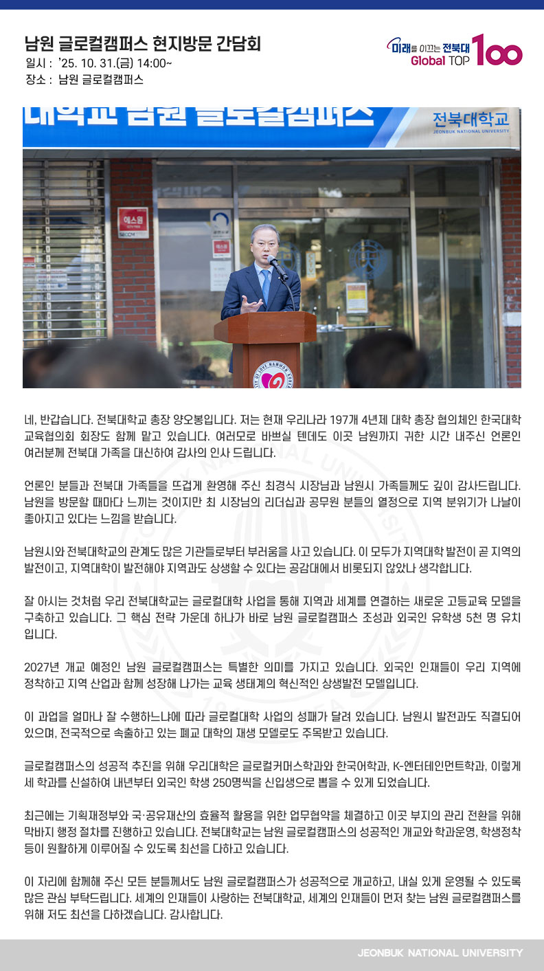 네, 반갑습니다. 전북대학교 총장 양오봉입니다. 저는 현재 우리나라 197개 4년제 대학 총장 협의체인 한국대학교육협의회 회장도 함께 맡고 있습니다. 여러모로 바쁘실 텐데도 이곳 남원까지 귀한 시간 내주신 언론인 여러분께 전북대 가족을 대신하여 감사의 인사 드립니다.

언론인 분들과 전북대 가족들을 뜨겁게 환영해 주신 최경식 시장님과 남원시 가족들께도 깊이 감사드립니다. 남원을 방문할 때마다 느끼는 것이지만 최 시장님의 리더십과 공무원 분들의 열정으로 지역 분위기가 나날이 좋아지고 있다는 느낌을 받습니다.

남원시와 전북대학교의 관계도 많은 기관들로부터 부러움을 사고 있습니다. 이 모두가 지역대학 발전이 곧 지역의 발전이고, 지역대학이 발전해야 지역과도 상생할 수 있다는 공감대에서 비롯되지 않았나 생각합니다.

잘 아시는 것처럼 우리 전북대학교는 글로컬대학 사업을 통해 지역과 세계를 연결하는 새로운 고등교육 모델을 구축하고 있습니다. 그 핵심 전략 가운데 하나가 바로 남원 글로컬캠퍼스 조성과 외국인 유학생 5천 명 유치입니다.

2027년 개교 예정인 남원 글로컬캠퍼스는 특별한 의미를 가지고 있습니다. 외국인 인재들이 우리 지역에 정착하고 지역 산업과 함께 성장해 나가는 교육 생태계의 혁신적인 상생발전 모델입니다.

이 과업을 얼마나 잘 수행하느냐에 따라 글로컬대학 사업의 성패가 달려 있습니다. 남원시 발전과도 직결되어 있으며, 전국적으로 속출하고 있는 폐교 대학의 재생 모델로도 주목받고 있습니다.

글로컬캠퍼스의 성공적 추진을 위해 우리대학은 글로컬커머스학과와 한국어학과, K-엔터테인먼트학과, 이렇게 세 학과를 신설하여 내년부터 외국인 학생 250명씩을 신입생으로 뽑을 수 있게 되었습니다.

최근에는 기획재정부와 국·공유재산의 효율적 활용을 위한 업무협약을 체결하고 이곳 부지의 관리 전환을 위해 막바지 행정 절차를 진행하고 있습니다. 전북대학교는 남원 글로컬캠퍼스의 성공적인 개교와 학과운영, 학생정착 등이 원활하게 이루어질 수 있도록 최선을 다하고 있습니다.

이 자리에 함께해 주신 모든 분들께서도 남원 글로컬캠퍼스가 성공적으로 개교하고, 내실 있게 운영될 수 있도록 많은 관심 부탁드립니다. 세계의 인재들이 사랑하는 전북대학교, 세계의 인재들이 먼저 찾는 남원 글로컬캠퍼스를 위해 저도 최선을 다하겠습니다. 감사합니다.
